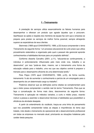 11 
1 - Treinamento 
A prestação de serviços utiliza essencialmente os fatores humanos para 
desempenhar e oferecer um produto que agrade àqueles que o procuram. 
Aperfeiçoar as ações e reações dos membros da equipe faz com que a empresa se 
prepare para prestar os serviços da melhor forma possível, sempre almejando 
superar as expectativas de seus clientes. 
Steinmetz (1969 apud CHIAVENATO, 1999, p.22) busca compreender o tema 
Treinamento da seguinte forma: “um processo educacional de curto prazo que utiliza 
procedimento sistemático e organizado pelo qual o pessoal não gerencial aprende 
conhecimentos e habilidades técnicas para um propósito definido”. 
Conforme disserta Carvalho (2001, p.11), “educando-se continuamente, o 
individuo é profundamente influenciado pelo meio onde vive, trabalha e se 
desenvolve”, por isso “pode-se dizer, mesmo, ser o treinamento uma forma de 
educação voltada para o trabalho, uma vez que seu objetivo central é preparar o 
treinado para o desempenho eficiente de uma determinada tarefa.” 
Para Flippo (1970 apud CHIAVENATO, 1999, p.23), de forma sucinta, 
treinamento “é ato de aumentar o conhecimento e perícia de um empregado para o 
desempenho de um determinado cargo ou trabalho”. 
Podemos observar que as definições acima citadas se complementam para 
que o leitor possa compreender o sentido real do termo Treinamento. Para que se 
faça a conceituação de forma mais clara, descrevemos da seguinte forma: 
Treinamento é aplicação de métodos variados, a curto e médio prazo, visando 
instruir a pessoa a assimilar e desenvolver técnicas e habilidades que possibilitem a 
eficiência da atividade desejada. 
A partir do entendimento do vocábulo, traçou-se uma linha de pensamento 
que nos possibilite compreender todas as etapas e importâncias do tema aqui 
tratado, indo desde o treinamento do operacional até o desenvolvimento profissional 
em todas as empresas no mercado atual, priorizando as situações hoteleiras pelo 
caráter desta pesquisa. 
11 
 