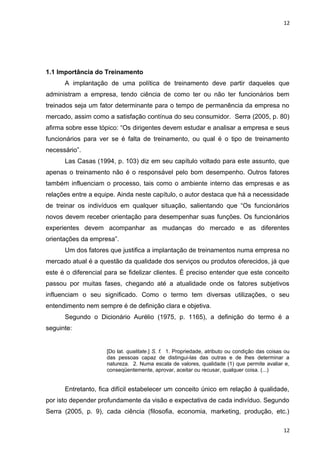 12 
1.1 Importância do Treinamento 
A implantação de uma política de treinamento deve partir daqueles que 
administram a empresa, tendo ciência de como ter ou não ter funcionários bem 
treinados seja um fator determinante para o tempo de permanência da empresa no 
mercado, assim como a satisfação contínua do seu consumidor. Serra (2005, p. 80) 
afirma sobre esse tópico: “Os dirigentes devem estudar e analisar a empresa e seus 
funcionários para ver se é falta de treinamento, ou qual é o tipo de treinamento 
necessário”. 
Las Casas (1994, p. 103) diz em seu capítulo voltado para este assunto, que 
apenas o treinamento não é o responsável pelo bom desempenho. Outros fatores 
também influenciam o processo, tais como o ambiente interno das empresas e as 
relações entre a equipe. Ainda neste capítulo, o autor destaca que há a necessidade 
de treinar os indivíduos em qualquer situação, salientando que “Os funcionários 
novos devem receber orientação para desempenhar suas funções. Os funcionários 
experientes devem acompanhar as mudanças do mercado e as diferentes 
orientações da empresa”. 
Um dos fatores que justifica a implantação de treinamentos numa empresa no 
mercado atual é a questão da qualidade dos serviços ou produtos oferecidos, já que 
este é o diferencial para se fidelizar clientes. É preciso entender que este conceito 
passou por muitas fases, chegando até a atualidade onde os fatores subjetivos 
influenciam o seu significado. Como o termo tem diversas utilizações, o seu 
entendimento nem sempre é de definição clara e objetiva. 
Segundo o Dicionário Aurélio (1975, p. 1165), a definição do termo é a 
seguinte: 
[Do lat. qualitate.] S. f. 1. Propriedade, atributo ou condição das coisas ou 
das pessoas capaz de distingui-las das outras e de lhes determinar a 
natureza. 2. Numa escala de valores, qualidade (1) que permite avaliar e, 
conseqüentemente, aprovar, aceitar ou recusar, qualquer coisa. (...) 
Entretanto, fica difícil estabelecer um conceito único em relação à qualidade, 
por isto depender profundamente da visão e expectativa de cada indivíduo. Segundo 
Serra (2005, p. 9), cada ciência (filosofia, economia, marketing, produção, etc.) 
12 
 