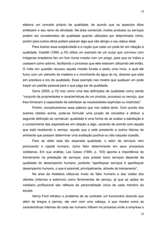 13 
elabora um conceito próprio de qualidade, de acordo que os aspectos ditos 
enfatizem o seu ramo de atividade. Na área comercial, muitos produtos ou serviços 
podem ser considerados de qualidade quando utilizados por determinado nicho, 
porém para outros olhos podem parecer algo que não atingiu o seu status ideal. 
Para ilustrar essa subjetividade e a noção que cada um pode ter em relação à 
qualidade, Castelli (1994, p.18) utiliza um exemplo de um suíço que conviveu com 
indígenas brasileiros fez um furo numa moeda com um prego, para que os índios a 
usassem como adorno, facilitando o processo que eles estavam utilizando até então. 
O índio em questão recusou aquela moeda furada e pediu uma nova, a qual ele 
furou com um utensílio de madeira e o movimento da água do rio, dizendo que esta 
sim prestava e era de qualidade. Esse exemplo nos mostra que qualquer um pode 
traçar um padrão pessoal para o que julga ser de qualidade. 
Serra (2005, p.10) traz como uma das definições de qualidade como sendo 
“conjunto de propriedades e características de um produto, processo ou serviço, que 
lhes fornecem a capacidade de satisfazer as necessidades explícitas ou implícitas”. 
Porém, conceituaremos essa palavra que nos rodeia tanto. Com auxílio dos 
autores citados acima, pode-se formular uma junção de conceitos e atribuir a 
seguinte definição ao vernáculo: qualidade é uma forma de se avaliar a satisfação e 
o cumprimento das expectativas em relação a algo, variando de acordo com aquele 
que está recebendo o serviço, aquele que o está prestando e outros fatores do 
ambiente que possam determinar uma avaliação positiva ou não naquela ocasião. 
Para se obter esta tão esperada qualidade, o setor de serviços vem 
priorizando o capital humano, como fator determinante em seus processos 
cotidianos. Em sua análise, Las Casas (1994, p. 103) aponta a importância do 
treinamento na prestação de serviços, pois prestar bons serviços depende da 
qualidade do desempenho humano, portanto “aperfeiçoar serviços é aperfeiçoar 
desempenho humano, o que é possível, principalmente, através do treinamento”. 
Na área da Hotelaria utiliza-se muito do fator humano e das visões dos 
clientes (internos e externos) como ferramentas de serviço, já que as ações do 
cotidiano profissional são reflexos da personalidade única de cada membro da 
equipe. 
Henry Ford retratou o problema de se contratar um funcionário dizendo que 
além de braços e pernas, ele vem com uma cabeça, o que mostra como as 
características internas de cada ser humano influem no processo onde a empresa o 
13 
 