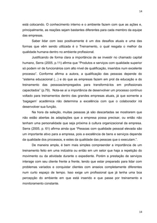 14 
está colocando. O conhecimento interno e o ambiente fazem com que as ações e, 
principalmente, as reações sejam bastantes diferentes para cada membro da equipe 
das empresas. 
Saber lidar com isso positivamente é um dos desafios atuais e uma das 
formas que vêm sendo utilizada é o Treinamento, o qual resgata o melhor da 
qualidade humana dentro no ambiente profissional. 
Justificando de forma clara a importância de se investir no chamado capital 
humano, Serra (2005, p.11) afirma que “Produtos e serviços com qualidade superior 
só podem vir de funcionários com alto nível de qualificação, inseridos num excelente 
processo”. Conforme afirma a autora, a qualificação das pessoas depende do 
“sistema educacional (...) e do que as empresas fazem em prol da educação e do 
treinamento das pessoas/empregados para transformá-los em profissionais 
capacitados” (p.79). Nota-se aí a importância de desenvolver um processo contínuo 
voltado para treinamentos dentro das grandes empresas atuais, já que somente a 
‘bagagem’ acadêmica não determina a excelência com que o colaborador irá 
desenvolver sua função. 
Na hora da seleção, muitas pessoas já são descartadas se mostrarem que 
não estão abertas às adaptações que a empresa possa precisar, ou então não 
tenham uma personalidade que seja próxima à cultura organizacional da empresa. 
Serra (2005, p. 61) afirma ainda que “Pessoas com qualidade pessoal elevada são 
um importante ativo para a empresa, pois a excelência de bens e serviços depende 
da qualidade dos processos, e estes da qualidade das pessoas que o executam.”. 
De maneira ampla, é bem mais simples compreender a importância de um 
treinamento feito em uma indústria ou então em um setor que haja a repetição do 
movimento ou da atividade durante o expediente. Porém a prestação de serviços 
interage com seu cliente frente a frente, tendo que estar preparado para lidar com 
problemas variados e conquistar clientes com anseios completamente diferentes 
num curto espaço de tempo. Isso exige um profissional que já tenha uma boa 
percepção do ambiente em que está inserido e que passe por treinamento e 
monitoramento constante. 
14 
 