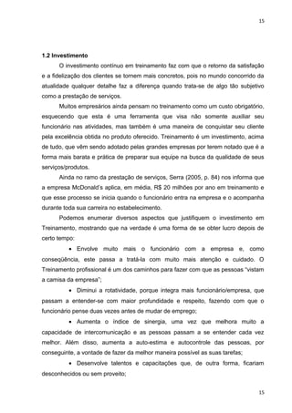 15 
1.2 Investimento 
O investimento contínuo em treinamento faz com que o retorno da satisfação 
e a fidelização dos clientes se tornem mais concretos, pois no mundo concorrido da 
atualidade qualquer detalhe faz a diferença quando trata-se de algo tão subjetivo 
como a prestação de serviços. 
Muitos empresários ainda pensam no treinamento como um custo obrigatório, 
esquecendo que esta é uma ferramenta que visa não somente auxiliar seu 
funcionário nas atividades, mas também é uma maneira de conquistar seu cliente 
pela excelência obtida no produto oferecido. Treinamento é um investimento, acima 
de tudo, que vêm sendo adotado pelas grandes empresas por terem notado que é a 
forma mais barata e prática de preparar sua equipe na busca da qualidade de seus 
serviços/produtos. 
Ainda no ramo da prestação de serviços, Serra (2005, p. 84) nos informa que 
a empresa McDonald’s aplica, em média, R$ 20 milhões por ano em treinamento e 
que esse processo se inicia quando o funcionário entra na empresa e o acompanha 
durante toda sua carreira no estabelecimento. 
Podemos enumerar diversos aspectos que justifiquem o investimento em 
Treinamento, mostrando que na verdade é uma forma de se obter lucro depois de 
certo tempo: 
· Envolve muito mais o funcionário com a empresa e, como 
conseqüência, este passa a tratá-la com muito mais atenção e cuidado. O 
Treinamento profissional é um dos caminhos para fazer com que as pessoas “vistam 
a camisa da empresa”; 
· Diminui a rotatividade, porque integra mais funcionário/empresa, que 
passam a entender-se com maior profundidade e respeito, fazendo com que o 
funcionário pense duas vezes antes de mudar de emprego; 
· Aumenta o índice de sinergia, uma vez que melhora muito a 
capacidade de intercomunicação e as pessoas passam a se entender cada vez 
melhor. Além disso, aumenta a auto-estima e autocontrole das pessoas, por 
conseguinte, a vontade de fazer da melhor maneira possível as suas tarefas; 
· Desenvolve talentos e capacitações que, de outra forma, ficariam 
desconhecidos ou sem proveito; 
15 
 