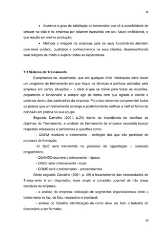 16 
· Aumenta o grau de satisfação do funcionário que vê a possibilidade de 
crescer na vida e na empresa por estarem investindo em seu futuro profissional, o 
que resulta em melhor produção; 
· Melhora a imagem da empresa, pois os seus funcionários atendem 
com mais cuidado, qualidade e conhecimentos os seus clientes, desempenhando 
suas funções de modo a superar todas as expectativas. 
1.3 Sistema de Treinamento 
Compreende-se, atualmente, que em qualquer nível hierárquico deve haver 
um programa de treinamento em que foque as técnicas e políticas adotadas pela 
empresa em certas situações – o ideal é que se treine para todas as ocasiões, 
preparando o funcionário a sempre agir da forma com que agrade o cliente e 
continue dentro dos parâmetros da empresa. Para isso devemos compreender todos 
os passos que um treinamento abrange e posteriormente verificar a melhor forma de 
colocá-lo em prática na sua equipe. 
Segundo Carvalho (2001, p.23) diante da importância de viabilizar os 
objetivos do Treinamento, a unidade de treinamento da empresa necessita buscar 
respostas adequadas e pertinentes a questões como: 
- QUEM receberá o treinamento - definição dos que irão participar do 
processo de formação; 
-O QUE será transmitido no processo de capacitação – conteúdo 
programático; 
- QUANDO ocorrerá o treinamento – época; 
- ONDE será o treinamento - local; 
- COMO será o treinamento – procedimentos. 
Ainda segundo Carvalho (2001, p. 29) o levantamento das necessidades de 
Treinamento é um diagnóstico mais amplo e completo possível de três áreas 
decisivas da empresa: 
- a análise de empresa: indicação de segmentos organizacionais onde o 
treinamento se faz, de fato, necessário e inadiável; 
- análise do trabalho: identificação de como deve ser feito o trabalho do 
funcionário a ser formado; 
16 
 