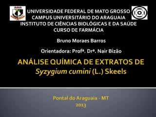 UNIVERSIDADE FEDERAL DE MATO GROSSO
    CAMPUS UNIVERSITÁRIO DO ARAGUAIA
INSTITUTO DE CIÊNCIAS BIOLÓGICAS E DA SAÚDE
            CURSO DE FARMÁCIA

             Bruno Moraes Barros
       Orientadora: Profª. Drª. Nair Bizão
 