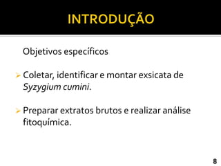 Objetivos específicos

 Coletar, identificar e montar exsicata de
 Syzygium cumini.

 Preparar extratos brutos e realizar análise
 fitoquímica.


                                                8
 