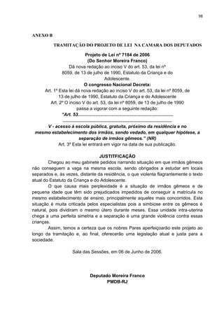 98
ANEXO B
TRAMITAÇÃO DO PROJETO DE LEI NA CAMARA DOS DEPUTADOS
Projeto de Lei nº 7184 de 2006
(Do Senhor Moreira Franco)
Dá nova redação ao inciso V do art. 53, da lei nº
8059, de 13 de julho de 1990, Estatuto da Criança e do
Adolescente.
O congresso Nacional Decreta:
Art. 1º Esta lei dá nova redação ao inciso V do art. 53, da lei nº 8059, de
13 de julho de 1990, Estatuto da Criança e do Adolescente
Art. 2º O inciso V do art. 53, da lei nº 8059, de 13 de julho de 1990
passa a vigorar com a seguinte redação:
“Art. 53............................................................................
.......................................................................................
V - acesso à escola pública, gratuita, próximo da residência e no
mesmo estabelecimento dos irmãos, sendo vedado, em qualquer hipótese, a
separação de irmãos gêmeos.” (NR)
Art. 3º Esta lei entrará em vigor na data de sua publicação.
JUSTITFICAÇÃO
Chegou ao meu gabinete pedidos narrando situação em que irmãos gêmeos
não conseguem a vaga na mesma escola, sendo obrigados a estudar em locais
separados e, às vezes, distante da residência, o que violenta flagrantemente o texto
atual do Estatuto da Criança e do Adolescente.
O que causa mais perplexidade é a situação de irmãos gêmeos e de
pequena idade que têm sido prejudicados impedidos de conseguir a matrícula no
mesmo estabelecimento de ensino, principalmente aqueles mais concorridos. Esta
situação é muita criticada pelos especialistas pois a simbiose entre os gêmeos é
natural, pois dividiram o mesmo útero durante meses. Essa unidade intra-uterina
chega a uma perfeita simetria e a separação é uma grande violência contra essas
crianças.
Assim, temos a certeza que os nobres Pares aperfeiçoarão este projeto ao
longo da tramitação e, ao final, oferecerão uma legislação atual e justa para a
sociedade.
Sala das Sessões, em 06 de Junho de 2006.
Deputado Moreira Franco
PMDB-RJ
 