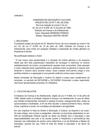 99
ANEXO C
COMISSÃO DE EDUCAÇÃO E CULTURA
PROJETO DE LEI Nº 7.184, DE 2006
Dá nova redação ao inciso V do art.
53, da Lei nº 8.059, de 13 de julho de 1990,
Estatuto da Criança e do Adolescente.
Autor: Deputado MOREIRA FRANCO
Relator: Deputado GASTÃO VIEIRA
I - RELATÓRIO
O presente projeto de autoria do Sr. Moreira Franco dá nova redação ao inciso V do
art. 53, da Lei nº 8.059, de 13 de julho de 1990, Estatuto da Criança e do
Adolescente, para evitar em qualquer hipótese a separação de irmãos gêmeos na
freqüência à escola.
Na justificação destaca o Autor:
“ O que causa mais perplexidade é a situação de irmãos gêmeos e de pequena
idade que têm sido prejudicados impedidos de conseguir a matrícula no mesmo
estabelecimento de ensino, principalmente aqueles mais concorridos. Esta situação
é muito criticada pelos especialistas pois a simbiose entre os gêmeos é natural, pois
dividiram o mesmo útero durante meses. Essa unidade intra-uterina chega a uma
perfeita simetria e a separação é uma grande violência contra essas crianças.”
Nesta Comissão de Educação e Cultura foi aberto o prazo para recebimento de
emendas, no período de 09/10/2006 a 18/10/2006. Encerrado o prazo regimental,
não foram apresentadas emendas. É o Relatório.
II - VOTO DO RELATOR
O Estatuto da Criança e do Adolescente, objeto da Lei nº 8.069, de 13 de julho de
1990, dispõe sobre a proteção integral à criança e ao adolescente no que se refere
aos direitos fundamentais inerentes à pessoa humana, assegurando-lhes, todas as
oportunidades e facilidades, a fim de lhes facultar o desenvolvimento físico, mental,
moral, espiritual e social, em condições de liberdade e de dignidade.
Em seu Capítulo IV trata do Direito à Educação, à Cultura, ao Esporte e ao Lazer.
Os sete artigos, com incisos e parágrafos, retomam os princípios explicitados no art.
208 da Constituição Federal quanto ao dever do Estado com a educação e das
responsabilidades dos pais e da escola quanto à freqüência e permanência das
crianças nas instituições de ensino como determina a Lei de Diretrizes e Bases da
Educação, quando em seu Título III trata Do direito à educação e do dever de
educar.
 