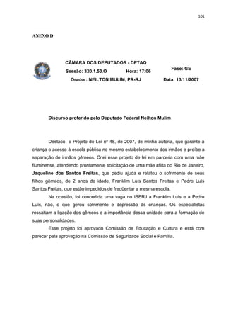101
ANEXO D
CÂMARA DOS DEPUTADOS - DETAQ
Sessão: 320.1.53.O Hora: 17:06
Fase: GE
Orador: NEILTON MULIM, PR-RJ Data: 13/11/2007
Discurso proferido pelo Deputado Federal Neilton Mulim
Destaco o Projeto de Lei nº 48, de 2007, de minha autoria, que garante à
criança o acesso à escola pública no mesmo estabelecimento dos irmãos e proíbe a
separação de irmãos gêmeos. Criei esse projeto de lei em parceria com uma mãe
fluminense, atendendo prontamente solicitação de uma mãe aflita do Rio de Janeiro,
Jaqueline dos Santos Freitas, que pediu ajuda e relatou o sofrimento de seus
filhos gêmeos, de 2 anos de idade, Franklim Luís Santos Freitas e Pedro Luís
Santos Freitas, que estão impedidos de freqüentar a mesma escola.
Na ocasião, foi concedida uma vaga no ISERJ a Franklim Luís e a Pedro
Luís, não, o que gerou sofrimento e depressão às crianças. Os especialistas
ressaltam a ligação dos gêmeos e a importância dessa unidade para a formação de
suas personalidades.
Esse projeto foi aprovado Comissão de Educação e Cultura e está com
parecer pela aprovação na Comissão de Seguridade Social e Família.
 
