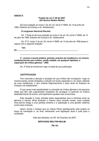 102
ANEXO E
Projeto de Lei nº 48 de 2007
(Do Senhor Neilton Mulim)
Dá nova redação ao inciso V do art. 53, da lei nº 8069, de 13 de julho de
1990, Estatuto da Criança e do Adolescente.
O congresso Nacional Decreta:
Art. 1º Esta lei dá nova redação ao inciso V do art. 53, da lei nº 8069, de 13
de julho de 1990, Estatuto da Criança e do Adolescente
Art. 2º O inciso V do art. 53, da lei nº 8069, de 13 de julho de 1990 passa a
vigorar com a seguinte redação:
“Art.
53...............................................................................................................
............................................................................................................................
V - acesso à escola pública, gratuita, próximo da residência e no mesmo
estabelecimento para irmãos, sendo vedado, em qualquer hipótese, a
separação de irmãos gêmeos.” (NR)
Art. 3º Esta lei entrará em vigor na data de sua publicação.
JUSTITFICAÇÃO
Tem chamado a atenção a situação em que irmãos não conseguem vaga na
mesma escola, sendo obrigados a estudar em locais separados e, às vezes, distante
de suas residências, o que violenta flagrantemente o texto atual do Estatuto da
Criança e do Adolescente.
O que causa mais perplexidade é a situação de irmãos gêmeos e de pequena
idade que têm sido prejudicados impedidos de conseguir a matrícula no mesmo
estabelecimento de ensino, principalmente aqueles mais concorridos.
Esta situação é muita criticada pelos especialistas pois a simbiose entre os
gêmeos é natural, afinal dividiram o mesmo útero durante meses, essa unidade
intra-uterina chega a uma perfeita simetria e a separação é uma grande violência
contra essa crianças.
Assim, temos a certeza que os nobres Pares aperfeiçoarão este projeto ao
longo da tramitação e, ao final, oferecerão uma legislação atual e justa para a
sociedade.
Sala das Sessões, em 06 de Fevereiro de 2007.
DEPUTADO NEILTON MULIM
PR- RJ
 