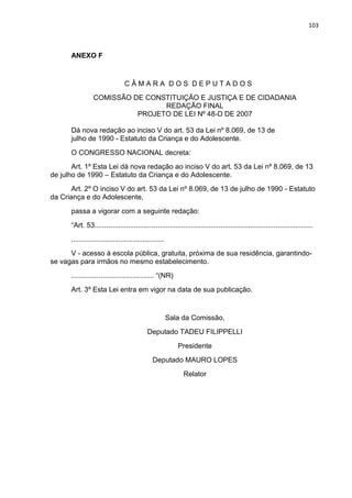 103
ANEXO F
C Â M A R A D O S D E P U T A D O S
COMISSÃO DE CONSTITUIÇÃO E JUSTIÇA E DE CIDADANIA
REDAÇÃO FINAL
PROJETO DE LEI Nº 48-D DE 2007
Dá nova redação ao inciso V do art. 53 da Lei nº 8.069, de 13 de
julho de 1990 - Estatuto da Criança e do Adolescente.
O CONGRESSO NACIONAL decreta:
Art. 1º Esta Lei dá nova redação ao inciso V do art. 53 da Lei nº 8.069, de 13
de julho de 1990 – Estatuto da Criança e do Adolescente.
Art. 2º O inciso V do art. 53 da Lei nº 8.069, de 13 de julho de 1990 - Estatuto
da Criança e do Adolescente,
passa a vigorar com a seguinte redação:
“Art. 53...............................................................................................................
...............................................
V - acesso à escola pública, gratuita, próxima de sua residência, garantindo-
se vagas para irmãos no mesmo estabelecimento.
.......................................... “(NR)
Art. 3º Esta Lei entra em vigor na data de sua publicação.
Sala da Comissão,
Deputado TADEU FILIPPELLI
Presidente
Deputado MAURO LOPES
Relator
 