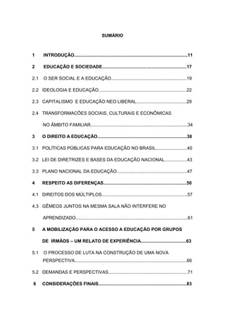 SUMÁRIO
1 INTRODUÇÃO..........................................................................................11
2 EDUCAÇÃO E SOCIEDADE...................................................................17
2.1 O SER SOCIAL E A EDUCAÇÃO............................................................19
2.2 IDEOLOGIA E EDUCAÇÃO......................................................................22
2.3 CAPITALISMO E EDUCAÇÃO NEO LIBERAL........................................29
2.4 TRANSFORMACÕES SOCIAIS, CULTURAIS E ECONÔMICAS
NO ÂMBITO FAMILIAR.............................................................................34
3 O DIREITO A EDUCAÇÃO.......................................................................38
3.1 POLÍTICAS PÚBLICAS PARA EDUCAÇÃO NO BRASIL.........................40
3.2 LEI DE DIRETRIZES E BASES DA EDUCAÇÃO NACIONAL..................43
3.3 PLANO NACIONAL DA EDUCAÇÃO........................................................47
4 RESPEITO AS DIFERENÇAS..................................................................50
4.1 DIREITOS DOS MÚLTIPLOS....................................................................57
4.3 GÊMEOS JUNTOS NA MESMA SALA NÃO INTERFERE NO
APRENDIZADO.........................................................................................61
5 A MOBILIZAÇÃO PARA O ACESSO A EDUCAÇÃO POR GRUPOS
DE IRMÃOS – UM RELATO DE EXPERIÊNCIA....................................63
5.1 O PROCESSO DE LUTA NA CONSTRUÇÃO DE UMA NOVA
PERSPECTIVA.........................................................................................66
5.2 DEMANDAS E PERSPECTIVAS...............................................................71
6 CONSIDERAÇÕES FINAIS......................................................................83
 