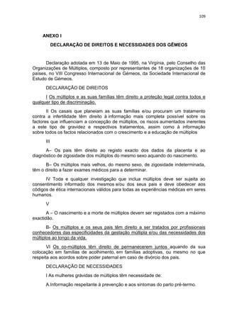 109
ANEXO I
DECLARAÇÃO DE DIREITOS E NECESSIDADES DOS GÊMEOS
Declaração adotada em 13 de Maio de 1995, na Virgínia, pelo Conselho das
Organizações de Múltiplos, composto por representantes de 18 organizações de 10
países, no VIII Congresso Internacional de Gémeos, da Sociedade Internacional de
Estudo de Gémeos.
DECLARAÇÃO DE DIREITOS
I Os múltiplos e as suas famílias têm direito a proteção legal contra todos e
qualquer tipo de discriminação.
II Os casais que planeiam as suas famílias e/ou procuram um tratamento
contra a infertilidade têm direito à informação mais completa possível sobre os
factores que influenciam a concepção de múltiplos, os riscos aumentados inerentes
a este tipo de gravidez e respectivos tratamentos, assim como à informação
sobre todos os factos relacionados com o crescimento e a educação de múltiplos
III
A– Os pais têm direito ao registo exacto dos dados da placenta e ao
diagnóstico de zigosidade dos múltiplos do mesmo sexo aquando do nascimento.
B– Os múltiplos mais velhos, do mesmo sexo, de zigosidade indeterminada,
têm o direito a fazer exames médicos para a determinar.
IV Toda e qualquer investigação que inclua múltiplos deve ser sujeita ao
consentimento informado dos mesmos e/ou dos seus pais e deve obedecer aos
códigos de ética internacionais válidos para todas as experiências médicas em seres
humanos.
V
A – O nascimento e a morte de múltiplos devem ser registados com a máximo
exactidão.
B- Os múltiplos e os seus pais têm direito a ser tratados por profissionais
conhecedores das especificidades da gestação múltipla e/ou das necessidades dos
múltiplos ao longo da vida.
VI Os co-múltiplos têm direito de permanecerem juntos aquando da sua
colocação em famílias de acolhimento, em famílias adoptivas, ou mesmo no que
respeita aos acordos sobre poder paternal em caso de divórcio dos pais.
DECLARAÇÃO DE NECESSIDADES
I As mulheres grávidas de múltiplos têm necessidade de:
A.Informação respeitante à prevenção e aos sintomas do parto pré-termo.
 