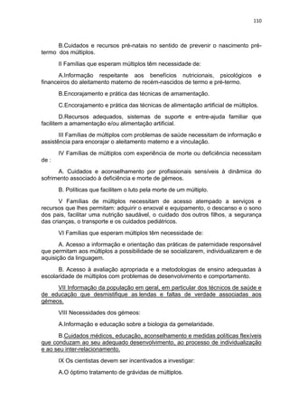 110
B.Cuidados e recursos pré-natais no sentido de prevenir o nascimento pré-
termo dos múltiplos.
II Famílias que esperam múltiplos têm necessidade de:
A.Informação respeitante aos benefícios nutricionais, psicológicos e
financeiros do aleitamento materno de recém-nascidos de termo e pré-termo.
B.Encorajamento e prática das técnicas de amamentação.
C.Encorajamento e prática das técnicas de alimentação artificial de múltiplos.
D.Recursos adequados, sistemas de suporte e entre-ajuda familiar que
facilitem a amamentação e/ou alimentação artificial.
III Famílias de múltiplos com problemas de saúde necessitam de informação e
assistência para encorajar o aleitamento materno e a vinculação.
IV Famílias de múltiplos com experiência de morte ou deficiência necessitam
de :
A. Cuidados e aconselhamento por profissionais sensíveis à dinâmica do
sofrimento associado à deficiência e morte de gémeos.
B. Políticas que facilitem o luto pela morte de um múltiplo.
V Famílias de múltiplos necessitam de acesso atempado a serviços e
recursos que lhes permitam: adquirir o enxoval e equipamento, o descanso e o sono
dos pais, facilitar uma nutrição saudável, o cuidado dos outros filhos, a segurança
das crianças, o transporte e os cuidados pediátricos.
VI Famílias que esperam múltiplos têm necessidade de:
A. Acesso a informação e orientação das práticas de paternidade responsável
que permitam aos múltiplos a possibilidade de se socializarem, individualizarem e de
aquisição da linguagem.
B. Acesso à avaliação apropriada e a metodologias de ensino adequadas à
escolaridade de múltiplos com problemas de desenvolvimento e comportamento.
VII Informação da população em geral, em particular dos técnicos de saúde e
de educação que desmistifique as lendas e faltas de verdade associadas aos
gémeos.
VIII Necessidades dos gémeos:
A.Informação e educação sobre a biologia da gemelaridade.
B.Cuidados médicos, educação, aconselhamento e medidas políticas flexíveis
que conduzam ao seu adequado desenvolvimento, ao processo de individualização
e ao seu inter-relacionamento.
IX Os cientistas devem ser incentivados a investigar:
A.O óptimo tratamento de grávidas de múltiplos.
 