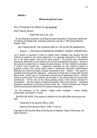 112
ANEXO J
Minnesota Session Laws
Key: (1) language to be deleted (2) new language
2005, Regular Session
CHAPTER 33-S.F.No. 180
An act relating to education; providing for parent discretion in classroom placement
of children of multiple birth; proposing coding for new law in Minnesota Statutes,
chapter 120A.
BE IT ENACTED BY THE LEGISLATURE OF THE STATE OF MINNESOTA:
Section 1. [120A.38] [CLASSROOM PLACEMENT; PARENT DISCRETION.]
(a) A parent or guardian of twins or higher order multiples may request that the
children be placed in the same classroom or in separate classrooms if the children
are in the same grade level at the same school. The school may recommend
classroom placement to the parents and provide professional education advice to
the parents to assist them in making the best decision for their children's education.
A school must provide the placement requested by the children's parent or
guardian, unless the school board makes a classroom placement determination
following the school principal's request according to this section. The parent or
guardian must request the classroom placement no later than 14 days after the first
day of each school year or 14 days after the first day of attendance of the children
during a school year if the children are enrolled in the school after the school year
commences. At the end of the initial grading period, if the school principal, in
consultation with the children's classroom teacher, determines that the requested
classroom placement is disruptive to the school, the school principal may request
that the school board determine the children's classroom placement.
(b) For purposes of this section, "higher order multiples" means triplets,
quadruplets, quintuplets, or more.
[EFFECTIVE DATE.] This section is effective for the 2005-2006 school year and
later.
Presented to the governor May 2, 2005
Signed by the governor May 5, 2005, 11:04 a.m.
Copyright © 2012 by the Office of the Revisor of Statutes, State of Minnesota. All
rights reserved.
 