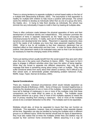 114
There is a strong tendency to separate multiples in school based solely on the fact of
a multiple birth (Beauchamp &.Brooks, 2003). The assumption is that separation is
healthy for multiple birth children to help insure a positive self-concept. The school
wants the children to develop as individuals rather than as one of a group (the twins,
the triplets, etc.). In trying to help them develop as individuals, the school may
diminish the very individuality it hopes to instill in them by treating all multiples alike.
There is often confusion made between the physical separation of twins and their
development of individual identity and independence. This confusion promotes the
placement of twins in separate classrooms as the "best" way to encourage the
individual process for all twins. In reality, each set of multiples have their own unique
dynamics and developmental time tables. Placement in separate classrooms does
not fit the needs of all multiples any more than does placement together (Dreyer,
2000). What is true for all multiples is that their classroom placement has an
important effect on their relationship and their lives. In order for these effects to be
positive, their placement needs to be evaluated every year so that it can be adjusted
as necessary to meet the changing needs of the children.
Twins just starting school usually benefit from the social support they give each other
when they are in the same room (Pearlman & Ganon, 2000). They seem to find it
easy to engage in different activities when they have the option of being together.
When they are forced to separate into different classrooms, they may get the
message that there is something wrong about being a twin or multiple. They may
suffer emotional stress from worry about their absent co-twin(s), find it difficult to do
their school work, or demonstrate greater internalizing problem behaviors (Tully,
Moffitt, Caspi, Taylor, Kiernan & Andreou, 2004).
Special Considerations
There are, however, individual circumstances which would indicate separation as
desirable (DiLalla & Mullineaux, 2008). Some of these are: Constant togetherness is
hindering the development of one or more of the multiples. Insensitive comparisons
have led to feelings of inadequacy in one or more of the multiples (note that these
comparisons can be made either by peers or by adults). The multiples cause
disruptive behavior as a group. One or more of the multiples appears to resent the
lack of privacy resulting from sharing a classroom. One or more of the multiples
proves to be a constant distraction to the other. The multiples want to be separated.
Multiples should also, at times be separated to insure that they can function as
individuals. This separation, however, does not necessarily mean separate classes
all the time. Separation can also be handled by having the multiples work in different
groups or on different topics. While the teacher should look for signs of dependence,
they must also realize that at times the multiples similar likes and dislikes may be
caused by their common home environment. Before assuming it is a sign of
 