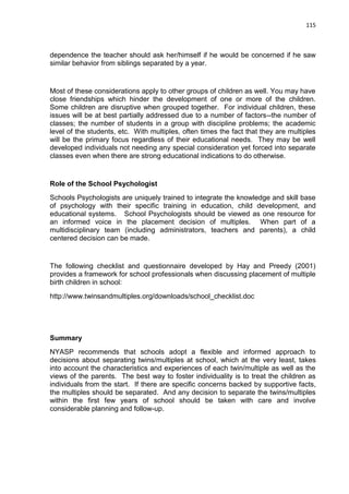 115
dependence the teacher should ask her/himself if he would be concerned if he saw
similar behavior from siblings separated by a year.
Most of these considerations apply to other groups of children as well. You may have
close friendships which hinder the development of one or more of the children.
Some children are disruptive when grouped together. For individual children, these
issues will be at best partially addressed due to a number of factors--the number of
classes; the number of students in a group with discipline problems; the academic
level of the students, etc. With multiples, often times the fact that they are multiples
will be the primary focus regardless of their educational needs. They may be well
developed individuals not needing any special consideration yet forced into separate
classes even when there are strong educational indications to do otherwise.
Role of the School Psychologist
Schools Psychologists are uniquely trained to integrate the knowledge and skill base
of psychology with their specific training in education, child development, and
educational systems. School Psychologists should be viewed as one resource for
an informed voice in the placement decision of multiples. When part of a
multidisciplinary team (including administrators, teachers and parents), a child
centered decision can be made.
The following checklist and questionnaire developed by Hay and Preedy (2001)
provides a framework for school professionals when discussing placement of multiple
birth children in school:
http://www.twinsandmultiples.org/downloads/school_checklist.doc
Summary
NYASP recommends that schools adopt a flexible and informed approach to
decisions about separating twins/multiples at school, which at the very least, takes
into account the characteristics and experiences of each twin/multiple as well as the
views of the parents. The best way to foster individuality is to treat the children as
individuals from the start. If there are specific concerns backed by supportive facts,
the multiples should be separated. And any decision to separate the twins/multiples
within the first few years of school should be taken with care and involve
considerable planning and follow-up.
 