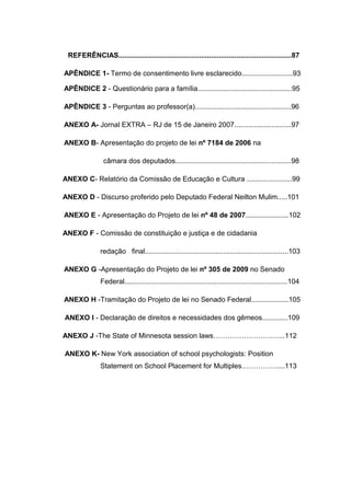REFERÊNCIAS........................................................................................87
APÊNDICE 1- Termo de consentimento livre esclarecido..........................93
APÊNDICE 2 - Questionário para a família................................................95
APÊNDICE 3 - Perguntas ao professor(a).................................................96
ANEXO A- Jornal EXTRA – RJ de 15 de Janeiro 2007.............................97
ANEXO B- Apresentação do projeto de lei nº 7184 de 2006 na
câmara dos deputados...........................................................98
ANEXO C- Relatório da Comissão de Educação e Cultura .......................99
ANEXO D - Discurso proferido pelo Deputado Federal Neilton Mulim.....101
ANEXO E - Apresentação do Projeto de lei nº 48 de 2007......................102
ANEXO F - Comissão de constituição e justiça e de cidadania
redação final.........................................................................103
ANEXO G -Apresentação do Projeto de lei nº 305 de 2009 no Senado
Federal...................................................................................104
ANEXO H -Tramitação do Projeto de lei no Senado Federal...................105
ANEXO I - Declaração de direitos e necessidades dos gêmeos.............109
ANEXO J -The State of Minnesota session laws…………………….…...112
ANEXO K- New York association of school psychologists: Position
Statement on School Placement for Multiples……………....113
 