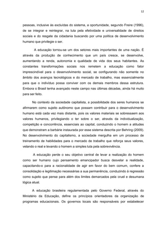 12
pessoas, inclusive às excluídas do sistema, a oportunidade, segundo Freire (1996),
de se integrar e reintegrar, na luta pela efetividade e universalidade de direitos
sociais e do resgate da cidadania buscando por uma política de desenvolvimento
humano que privilegie o ser.
A educação tornou-se um dos setores mais importantes de uma nação. É
através da produção de conhecimento que um país cresce, se desenvolve,
aumentando a renda, autonomia e qualidade de vida dos seus habitantes. As
constantes transformações sociais nos remetem a educação como fator
imprescindível para o desenvolvimento social, se configurando não somente no
âmbito dos avanços tecnológicos e do mercado de trabalho, mas essencialmente
para que o indivíduo possa conviver com os demais membros dessa estrutura.
Embora o Brasil tenha avançado neste campo nas últimas décadas, ainda há muito
para ser feito.
No contexto da sociedade capitalista, a possibilidade dos seres humanos se
afirmarem como sujeito autônomo que possam contribuir para o desenvolvimento
humano está cada vez mais distante, pois os valores materiais se sobressaem aos
valores humanos, privilegiando o ter sobre o ser, através da individualização,
competição e concorrência, essenciais ao capital, conduzindo o homem a atitudes
que demonstram a barbárie instaurada por esse sistema descrita por Behring (2009).
No desenvolvimento do capitalismo, a sociedade mergulha em um processo de
treinamento de habilidades para o mercado de trabalho que reforça seus valores,
velando o real e levando o homem a simples luta pela sobrevivência.
A educação perde o seu objetivo central de levar a realização do homem
como ser humano cujo pensamento emancipador busca desvelar a realidade,
capacitando-o para a racionalidade de agir em favor do bem comum, confere a
consolidação e legitimação necessárias a sua permanência, conduzindo à regressão
como sujeito que pense para além dos limites demarcados pela cruel e desumana
lógica atual.
A educação brasileira regulamentada pelo Governo Federal, através do
Ministério da Educação, define os princípios orientadores da organização de
programas educacionais. Os governos locais são responsáveis por estabelecer
 