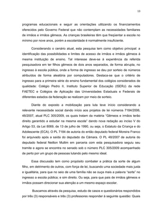 13
programas educacionais e seguir as orientações utilizando os financiamentos
oferecidos pelo Governo Federal que não contemplam as necessidades familiares
de irmãos e irmãos gêmeos. As crianças brasileiras têm que freqüentar a escola no
mínimo por nove anos, porém a escolaridade é normalmente insuficiente.
Considerando o cenário atual, esta pesquisa tem como objetivo principal: a
identificação das possibilidades e limites de acesso de irmãos e irmãos gêmeos à
mesma instituição de ensino. Tal interesse deve-se à experiência da referida
pesquisadora em ter filhos gêmeos de dois anos separados, de forma abrupta, no
ingresso à escola pública, onde a forma de ingresso se deu por sorteio de números
atribuídos de forma aleatória por computadores. Destaca-se que o critério de
ingresso para a primeira série do ensino fundamental dos colégios considerados de
qualidade: Colégio Pedro II, Instituto Superior de Educação (ISERJ) da rede
FAETEC e Colégios de Aplicação das Universidades Estaduais e Federais de
diferentes estados da federação se realizam por meio de sorteio.
Diante do exposto a mobilização para luta teve início considerando a
relevante necessidade social dando início aos projetos de lei números 7184/2006,
48/2007, atual PLC 305/2009, os quais tratam da matéria “Gêmeos e irmãos terão
direito garantido a estudar na mesma escola” dando nova redação ao inciso V do
Artigo 53, da Lei 8069, de 13 de julho de 1990, ou seja, o Estatuto da Criança e do
Adolescente (ECA). O PL 7184 de autoria do então deputado federal Moreira Franco
foi arquivado após a saída do deputado da Câmara. O PL 48/2007 de autoria do
deputado federal Neilton Mullim em parceria com esta pesquisadora seguiu seu
tramite e agora se encontra no senado sob o número PLC 305/2009 acompanhado
de perto por um grupo de pessoas lutando pelo mesmo ideal.
Essa discussão tem como propósito combater a prática da sorte de algum
filho, em detrimento de outros, com força de lei, buscando uma sociedade mais justa
e igualitária, para que no seio de uma família não se ouça mais a palavra “sorte” no
ingresso a escola pública; e sim direito. Ou seja, para que pais de irmãos gêmeos e
irmãos possam direcionar sua atenção a um mesmo espaço escolar.
Buscamos através da pesquisa, estudo de casos e questionários respondidos
por três (3) responsáveis e três (3) professores responder à seguinte questão: Quais
 