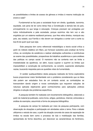 14
as possibilidades e limites de acesso de gêmeos e irmãos à mesma instituição de
ensino e sala?
Fundamental se faz para a sociedade focar em direito, igualdade, isonomia,
equidade, sob pena de ter como letras frias a Constituição e demais leis do país,
principalmente no que tange à educação. Crianças precisam ser protegidas por
todos individualmente e pela sociedade, porque sozinhos não tem voz e são
engolidos por um sistema neoliberal perverso, que lhes retira direitos, manipula seu
país, seu estado, sua Família e não devem ser obrigados a contar com a sorte ou
boa fé de quem quer que seja.
Esta pesquisa tem como referencial metodológico a teoria social crítica a
partir do método dialético em Marx, por fornecer subsídios para analisar de forma
crítica, as condições de existência e realizar abstrações suficientes e contributivas
ao exame das possibilidades, prospectivas de trabalhos acadêmicos e para análises
das políticas no campo social. O marxismo não se contenta nem se limita a
imediaticidade da aparência, vai além, busca superar e suprimir os limites que
impossibilitam a construção de conhecimento, se constrói, superando abstrações
vazias, buscando respostas para as questões vitais da humanidade.
O caráter qualiquantitativo desta pesquisa realizada de forma exploratória
busca proporcionar maior familiaridade com o problema considerando que os fatos
não podem ser estudados fora de um contexto social, as contradições se
transcendem dando origem a novas contradições que requerem soluções de
natureza aplicada objetivando gerar conhecimentos para aplicações práticas
dirigidos à solução dos problemas específicos.
A pesquisa também foi realizada com levantamento bibliográfico, elaborado a
partir de material já publicado, como livros, artigos, periódicos, Internet, entrevistas e
análise de exemplos, assumindo a forma de pesquisa bibliográfica.
A pesquisa de campo foi realizada por meio da pesquisa participante, com
observação de situações e participação em atividades sobre o tema. Para o debate
utilizamos o estudo de caso, a partir da situação concreta de casos de separação de
irmãos na escola bem como o processo de luta e mobilização das famílias,
apresentada de forma descritiva, por descrever as características do fenômeno,
 