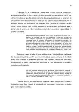 16
O Serviço Social profissão de caráter sócio político, critico e interventivo,
embasada na defesa da democracia e direitos humanos busca analisar e intervir nas
várias refrações da questão social, conjunto de desigualdades que se originam do
antagonismo entre a socialização da produção e a apropriação privada dos frutos do
trabalho. Efetiva sua intervenção nas relações entre pessoas no cotidiano da vida
social, nosso projeto ético político expressa o compromisso profissional com a
construção de uma nova ordem societária, mais justa, democrática e garantidora de
direitos universais.
Estes novos tempos reafirmam, pois, que a acumulação de capital não é
parceira da equidade, não rima com igualdade. Verifica-se o agravamento
das múltiplas expressões da questão social, base sócio-histórica da
requisição social da profissão. A linguagem de exaltação do mercado e do
consumo, que se presencia na mídia e no governo, corre paralela ao
processo de crescente concentração de renda, de capital e de poder. Nos
locais de trabalho, é possível atestar o crescimento da demanda por
serviços sociais, o aumento da seletividade no âmbito das políticas sociais,
a diminuição dos recursos, dos salários, a imposição de critérios cada vez
mais restritivos nas possibilidades da população. (IAMAMOTO, 2008, p.18).
Buscamos na construção de uma sociedade sem dominação ou exploração
de classes, etnia, gênero, enfim sem discriminação, o reconhecimento da liberdade
como valor central e as demandas políticas a ela inerentes, através da autonomia,
emancipação e plena expansão dos indivíduos sociais recusando o arbítrio e
autoritarismo. Para tanto:
Um dos maiores desafios que o Assistente Social vive no presente é
desenvolver sua capacidade de decifrar a realidade e construir propostas
de trabalho criativas e capazes de preservar e efetivar direitos, a partir de
demandas emergentes no cotidiano.Enfim, ser um profissional propositivo e
não só executivo.(IAMAMOTO, 2008, p.20)
Trata-se de uma semente lançada para que mais e maiores estudos sejam
realizados nesta área visando à construção de propostas e mudanças, na busca
pela efetivação dos direitos.
 