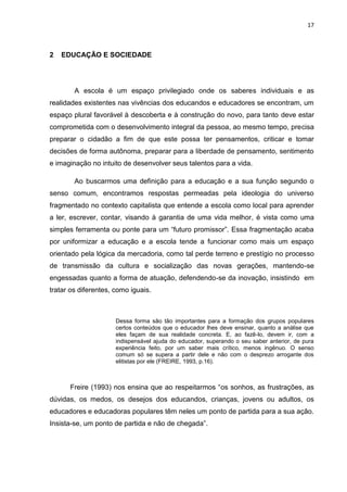 17
2 EDUCAÇÃO E SOCIEDADE
A escola é um espaço privilegiado onde os saberes individuais e as
realidades existentes nas vivências dos educandos e educadores se encontram, um
espaço plural favorável à descoberta e à construção do novo, para tanto deve estar
comprometida com o desenvolvimento integral da pessoa, ao mesmo tempo, precisa
preparar o cidadão a fim de que este possa ter pensamentos, criticar e tomar
decisões de forma autônoma, preparar para a liberdade de pensamento, sentimento
e imaginação no intuito de desenvolver seus talentos para a vida.
Ao buscarmos uma definição para a educação e a sua função segundo o
senso comum, encontramos respostas permeadas pela ideologia do universo
fragmentado no contexto capitalista que entende a escola como local para aprender
a ler, escrever, contar, visando à garantia de uma vida melhor, é vista como uma
simples ferramenta ou ponte para um “futuro promissor”. Essa fragmentação acaba
por uniformizar a educação e a escola tende a funcionar como mais um espaço
orientado pela lógica da mercadoria, como tal perde terreno e prestígio no processo
de transmissão da cultura e socialização das novas gerações, mantendo-se
engessadas quanto a forma de atuação, defendendo-se da inovação, insistindo em
tratar os diferentes, como iguais.
Dessa forma são tão importantes para a formação dos grupos populares
certos conteúdos que o educador lhes deve ensinar, quanto a análise que
eles façam de sua realidade concreta. E, ao fazê-lo, devem ir, com a
indispensável ajuda do educador, superando o seu saber anterior, de pura
experiência feito, por um saber mais crítico, menos ingênuo. O senso
comum só se supera a partir dele e não com o desprezo arrogante dos
elitistas por ele (FREIRE, 1993, p.16).
Freire (1993) nos ensina que ao respeitarmos “os sonhos, as frustrações, as
dúvidas, os medos, os desejos dos educandos, crianças, jovens ou adultos, os
educadores e educadoras populares têm neles um ponto de partida para a sua ação.
Insista-se, um ponto de partida e não de chegada”.
 