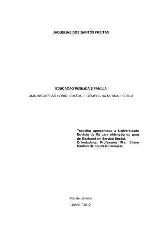 JAQUELINE DOS SANTOS FREITAS
EDUCAÇÃO PÚBLICA E FAMÍLIA
UMA DISCUSSÃO SOBRE IRMÃOS E GÊMEOS NA MESMA ESCOLA
Trabalho apresentado à Universidade
Estácio de Sá para obtenção do grau
de Bacharel em Serviço Social.
Orientadora: Professora Ms. Eliane
Martins de Souza Guimarães.
Rio de Janeiro
Junho / 2012
 