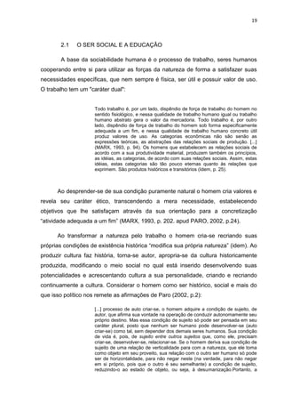 19
2.1 O SER SOCIAL E A EDUCAÇÂO
A base da sociabilidade humana é o processo de trabalho, seres humanos
cooperando entre si para utilizar as forças da natureza de forma a satisfazer suas
necessidades específicas, que nem sempre é física, ser útil e possuir valor de uso.
O trabalho tem um "caráter dual":
Todo trabalho é, por um lado, dispêndio de força de trabalho do homem no
sentido fisiológico, e nessa qualidade de trabalho humano igual ou trabalho
humano abstrato gera o valor da mercadoria. Todo trabalho é, por outro
lado, dispêndio de força de trabalho do homem sob forma especificamente
adequada a um fim, e nessa qualidade de trabalho humano concreto útil
produz valores de uso. As categorias econômicas não são senão as
expressões teóricas, as abstrações das relações sociais de produção. [...]
(MARX, 1993, p. 94). Os homens que estabelecem as relações sociais de
acordo com a sua produtividade material, produzem também os princípios,
as idéias, as categorias, de acordo com suas relações sociais. Assim, estas
idéias, estas categorias são tão pouco eternas quanto às relações que
exprimem. São produtos históricos e transitórios (Idem, p. 25).
Ao desprender-se de sua condição puramente natural o homem cria valores e
revela seu caráter ético, transcendendo a mera necessidade, estabelecendo
objetivos que lhe satisfaçam através da sua orientação para a concretização
“atividade adequada a um fim” (MARX, 1993, p. 202. apud PARO, 2002, p.24).
Ao transformar a natureza pelo trabalho o homem cria-se recriando suas
próprias condições de existência histórica “modifica sua própria natureza” (idem). Ao
produzir cultura faz história, torna-se autor, apropria-se da cultura historicamente
produzida, modificando o meio social no qual está inserido desenvolvendo suas
potencialidades e acrescentando cultura a sua personalidade, criando e recriando
continuamente a cultura. Considerar o homem como ser histórico, social e mais do
que isso político nos remete as afirmações de Paro (2002, p.2):
[...] processo de auto criar-se, o homem adquire a condição de sujeito, de
autor, que afirma sua vontade na operação de conduzir autonomamente seu
próprio destino. Mas essa condição de sujeito só pode ser pensada em seu
caráter plural, posto que nenhum ser humano pode desenvolver-se (auto
criar-se) como tal, sem depender dos demais seres humanos. Sua condição
de vida é, pois, de sujeito entre outros sujeitos que, como ele, precisam
criar-se, desenvolver-se, relacionar-se. Se o homem deriva sua condição de
sujeito de uma relação de verticalidade para com a natureza, que ele toma
como objeto em seu proveito, sua relação com o outro ser humano só pode
ser de horizontalidade, para não negar neste (na verdade, para não negar
em si próprio, pois que o outro é seu semelhante) a condição de sujeito,
reduzindo-o ao estado de objeto, ou seja, à desumanização.Portanto, a
 