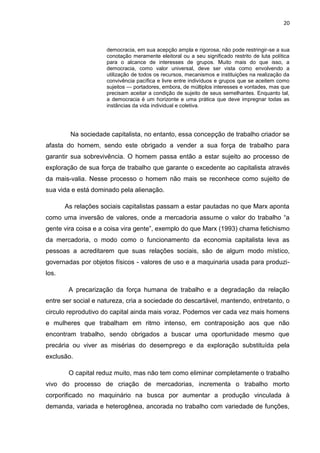 20
democracia, em sua acepção ampla e rigorosa, não pode restringir-se a sua
conotação meramente eleitoral ou a seu significado restrito de luta política
para o alcance de interesses de grupos. Muito mais do que isso, a
democracia, como valor universal, deve ser vista como envolvendo a
utilização de todos os recursos, mecanismos e instituições na realização da
convivência pacífica e livre entre indivíduos e grupos que se aceitem como
sujeitos — portadores, embora, de múltiplos interesses e vontades, mas que
precisam aceitar a condição de sujeito de seus semelhantes. Enquanto tal,
a democracia é um horizonte e uma prática que deve impregnar todas as
instâncias da vida individual e coletiva.
Na sociedade capitalista, no entanto, essa concepção de trabalho criador se
afasta do homem, sendo este obrigado a vender a sua força de trabalho para
garantir sua sobrevivência. O homem passa então a estar sujeito ao processo de
exploração de sua força de trabalho que garante o excedente ao capitalista através
da mais-valia. Nesse processo o homem não mais se reconhece como sujeito de
sua vida e está dominado pela alienação.
As relações sociais capitalistas passam a estar pautadas no que Marx aponta
como uma inversão de valores, onde a mercadoria assume o valor do trabalho “a
gente vira coisa e a coisa vira gente”, exemplo do que Marx (1993) chama fetichismo
da mercadoria, o modo como o funcionamento da economia capitalista leva as
pessoas a acreditarem que suas relações sociais, são de algum modo místico,
governadas por objetos físicos - valores de uso e a maquinaria usada para produzi-
los.
A precarização da força humana de trabalho e a degradação da relação
entre ser social e natureza, cria a sociedade do descartável, mantendo, entretanto, o
circulo reprodutivo do capital ainda mais voraz. Podemos ver cada vez mais homens
e mulheres que trabalham em ritmo intenso, em contraposição aos que não
encontram trabalho, sendo obrigados a buscar uma oportunidade mesmo que
precária ou viver as misérias do desemprego e da exploração substituída pela
exclusão.
O capital reduz muito, mas não tem como eliminar completamente o trabalho
vivo do processo de criação de mercadorias, incrementa o trabalho morto
corporificado no maquinário na busca por aumentar a produção vinculada à
demanda, variada e heterogênea, ancorada no trabalho com variedade de funções,
 