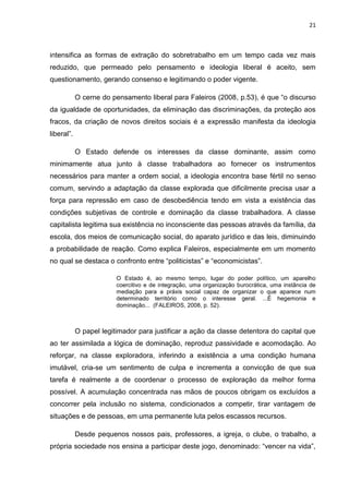 21
intensifica as formas de extração do sobretrabalho em um tempo cada vez mais
reduzido, que permeado pelo pensamento e ideologia liberal é aceito, sem
questionamento, gerando consenso e legitimando o poder vigente.
O cerne do pensamento liberal para Faleiros (2008, p.53), é que “o discurso
da igualdade de oportunidades, da eliminação das discriminações, da proteção aos
fracos, da criação de novos direitos sociais é a expressão manifesta da ideologia
liberal”.
O Estado defende os interesses da classe dominante, assim como
minimamente atua junto à classe trabalhadora ao fornecer os instrumentos
necessários para manter a ordem social, a ideologia encontra base fértil no senso
comum, servindo a adaptação da classe explorada que dificilmente precisa usar a
força para repressão em caso de desobediência tendo em vista a existência das
condições subjetivas de controle e dominação da classe trabalhadora. A classe
capitalista legitima sua existência no inconsciente das pessoas através da família, da
escola, dos meios de comunicação social, do aparato jurídico e das leis, diminuindo
a probabilidade de reação. Como explica Faleiros, especialmente em um momento
no qual se destaca o confronto entre “politicistas” e “economicistas”.
O Estado é, ao mesmo tempo, lugar do poder político, um aparelho
coercitivo e de integração, uma organização burocrática, uma instância de
mediação para a práxis social capaz de organizar o que aparece num
determinado território como o interesse geral. ...É hegemonia e
dominação... (FALEIROS, 2008, p. 52).
O papel legitimador para justificar a ação da classe detentora do capital que
ao ter assimilada a lógica de dominação, reproduz passividade e acomodação. Ao
reforçar, na classe exploradora, inferindo a existência a uma condição humana
imutável, cria-se um sentimento de culpa e incrementa a convicção de que sua
tarefa é realmente a de coordenar o processo de exploração da melhor forma
possível. A acumulação concentrada nas mãos de poucos obrigam os excluídos a
concorrer pela inclusão no sistema, condicionados a competir, tirar vantagem de
situações e de pessoas, em uma permanente luta pelos escassos recursos.
Desde pequenos nossos pais, professores, a igreja, o clube, o trabalho, a
própria sociedade nos ensina a participar deste jogo, denominado: “vencer na vida”,
 
