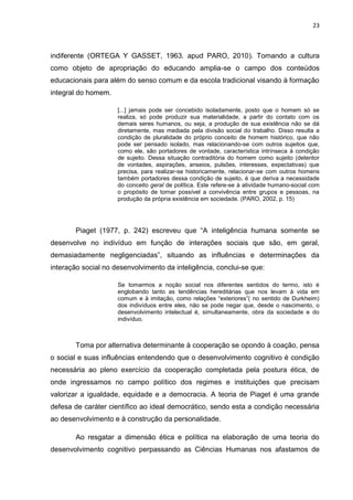 23
indiferente (ORTEGA Y GASSET, 1963. apud PARO, 2010). Tomando a cultura
como objeto de apropriação do educando amplia-se o campo dos conteúdos
educacionais para além do senso comum e da escola tradicional visando à formação
integral do homem.
[...] jamais pode ser concebido isoladamente, posto que o homem só se
realiza, só pode produzir sua materialidade, a partir do contato com os
demais seres humanos, ou seja, a produção de sua existência não se dá
diretamente, mas mediada pela divisão social do trabalho. Disso resulta a
condição de pluralidade do próprio conceito de homem histórico, que não
pode ser pensado isolado, mas relacionando-se com outros sujeitos que,
como ele, são portadores de vontade, característica intrínseca à condição
de sujeito. Dessa situação contraditória do homem como sujeito (detentor
de vontades, aspirações, anseios, pulsões, interesses, expectativas) que
precisa, para realizar-se historicamente, relacionar-se com outros homens
também portadores dessa condição de sujeito, é que deriva a necessidade
do conceito geral de política. Este refere-se à atividade humano-social com
o propósito de tornar possível a convivência entre grupos e pessoas, na
produção da própria existência em sociedade. (PARO, 2002, p. 15)
Piaget (1977, p. 242) escreveu que “A inteligência humana somente se
desenvolve no indivíduo em função de interações sociais que são, em geral,
demasiadamente negligenciadas”, situando as influências e determinações da
interação social no desenvolvimento da inteligência, conclui-se que:
Se tomarmos a noção social nos diferentes sentidos do termo, isto é
englobando tanto as tendências hereditárias que nos levam à vida em
comum e à imitação, como relações “exteriores”( no sentido de Durkheim)
dos indivíduos entre eles, não se pode negar que, desde o nascimento, o
desenvolvimento intelectual é, simultaneamente, obra da sociedade e do
indivíduo.
Toma por alternativa determinante à cooperação se opondo à coação, pensa
o social e suas influências entendendo que o desenvolvimento cognitivo é condição
necessária ao pleno exercício da cooperação completada pela postura ética, de
onde ingressamos no campo político dos regimes e instituições que precisam
valorizar a igualdade, equidade e a democracia. A teoria de Piaget é uma grande
defesa de caráter científico ao ideal democrático, sendo esta a condição necessária
ao desenvolvimento e à construção da personalidade.
Ao resgatar a dimensão ética e política na elaboração de uma teoria do
desenvolvimento cognitivo perpassando as Ciências Humanas nos afastamos de
 