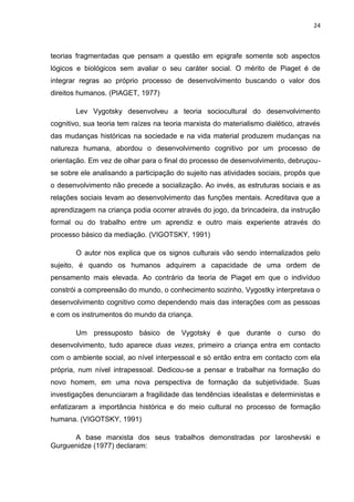 24
teorias fragmentadas que pensam a questão em epigrafe somente sob aspectos
lógicos e biológicos sem avaliar o seu caráter social. O mérito de Piaget é de
integrar regras ao próprio processo de desenvolvimento buscando o valor dos
direitos humanos. (PIAGET, 1977)
Lev Vygotsky desenvolveu a teoria sociocultural do desenvolvimento
cognitivo, sua teoria tem raízes na teoria marxista do materialismo dialético, através
das mudanças históricas na sociedade e na vida material produzem mudanças na
natureza humana, abordou o desenvolvimento cognitivo por um processo de
orientação. Em vez de olhar para o final do processo de desenvolvimento, debruçou-
se sobre ele analisando a participação do sujeito nas atividades sociais, propôs que
o desenvolvimento não precede a socialização. Ao invés, as estruturas sociais e as
relações sociais levam ao desenvolvimento das funções mentais. Acreditava que a
aprendizagem na criança podia ocorrer através do jogo, da brincadeira, da instrução
formal ou do trabalho entre um aprendiz e outro mais experiente através do
processo básico da mediação. (VIGOTSKY, 1991)
O autor nos explica que os signos culturais vão sendo internalizados pelo
sujeito, é quando os humanos adquirem a capacidade de uma ordem de
pensamento mais elevada. Ao contrário da teoria de Piaget em que o indivíduo
constrói a compreensão do mundo, o conhecimento sozinho, Vygostky interpretava o
desenvolvimento cognitivo como dependendo mais das interações com as pessoas
e com os instrumentos do mundo da criança.
Um pressuposto básico de Vygotsky é que durante o curso do
desenvolvimento, tudo aparece duas vezes, primeiro a criança entra em contacto
com o ambiente social, ao nível interpessoal e só então entra em contacto com ela
própria, num nível intrapessoal. Dedicou-se a pensar e trabalhar na formação do
novo homem, em uma nova perspectiva de formação da subjetividade. Suas
investigações denunciaram a fragilidade das tendências idealistas e deterministas e
enfatizaram a importância histórica e do meio cultural no processo de formação
humana. (VIGOTSKY, 1991)
A base marxista dos seus trabalhos demonstradas por Iaroshevski e
Gurguenidze (1977) declaram:
 