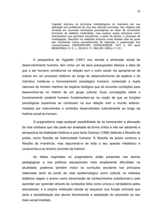 25
Vygotski dominou os princípios metodológicos do marxismo em sua
aplicação aos problemas de uma das ciências concretas. Seu objetivo não
consiste em acumular ilustrações psicológicas ao redor de conhecidos
princípios da dialética materialista, mas explicar esses princípios como
instrumentos que permitam transformar, a partir de dentro, o processo de
investigação, descobrir na realidade psíquica umas facetas ante as quais
são impotentes outros procedimentos de obtenção e organização dos
conhecimentos. (IAROSHEVSKI; GURGUENIDZE, 1977, p. 451 apud
MENDONÇA, S. G. L.; SILVA,V. P.; MILLER, 2009 p.11,12 )
A perspectiva de Vygotski (1991) nos remete a dimensão social do
desenvolvimento humano, tem como um de seus pressupostos básicos a idéia de
que o ser humano constitui-se na relação com o outro social. Ao apropriar-se da
cultura em um processo histórico ao longo do desenvolvimento da espécie e do
indivíduo molda-se o funcionamento psicológico humano; contempla a dupla
natureza do homem membro de espécie biológica que só encontra condições para
desenvolver-se no interior de um grupo cultural. Suas concepções sobre o
funcionamento cerebral humano fundamentam-se na noção de que as funções
psicológicas superiores se constroem na sua relação com o mundo exterior,
mediada por instrumentos e símbolos desenvolvidos culturalmente ao longo da
história social do homem.
O pragmatismo nega qualquer possibilidade de se transcender a alienação
da vida cotidiana que não pode ser analisada de forma crítica a não ser adotando a
perspectiva da totalidade histórica e para tanto Gramsci (1999) defende a filosofia da
práxis, como filosofia da historicidade humana “A filosofia da práxis continua a
filosofia da imanência, mas depurando-a de todo o seu aparato metafísico e
conduzindo-a ao terreno concreto da história”.
As idéias inspiradas no pragmatismo estão presentes nas teorias
pedagógicas e nas políticas educacionais mais amplamente difundidas na
atualidade, podemos também incluir os currículos escolares nos princípios
relativistas tanto do ponto de vista epistemológico como cultural, os métodos
didáticos negam o ensino como transmissão de conhecimentos substituindo-o pelo
aprender por aprender através de conteúdos tidos como únicos e verdadeiros pelos
educadores; e a própria instituição escola ao esquecer sua função principal que
seria a sociabilização dos alunos favorecendo a adaptação do educando ao seu
meio social imediato.
 