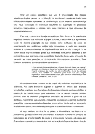 26
Criar um projeto estratégico que vise à emancipação das classes
subalternas implica pensar na contribuição da escola na formação de intelectuais
críticos que integrem o processo de transformação social. Objetivo este que exige
uma nova concepção de intelectual resultante da superação de processos
formativos fragmentários e elitistas, bem como incorpore a nova dimensão da
subjetividade humana.
Para que o conhecimento seja verdadeiro ou falso depende de sua eficácia
na prática cotidiana dos indivíduos e grupos culturais, a escola tem sua legitimidade
social na mesma proporção da sua eficácia como instituição de apoio ao
enfrentamento dos problemas vividos pela comunidade, a partir dos recursos
materiais e humanos existentes na própria realidade local; ao não conseguir ou se
eximir dessa responsabilidade perde sua identidade institucional passando a ser
polivalente na sua aparência, mas na realidade destituída do seu valor primordial de
transmitir as novas gerações o conhecimento historicamente acumulado. Para
Gramsci, a ortodoxia do marxismo deve ser buscada:
[...] no conceito fundamental de que a filosofia da práxis “basta a si mesma”,
contendo em si todos os elementos fundamentais para construir uma total e
integral concepção do mundo, não só uma filosofia e teoria das ciências
naturais, mas também os elementos para fazer viva uma integral
organização prática da sociedade, isto é, para tornar-se uma civilização total
e integral. (GRAMSCI,1999, p.152)
O marxismo não se contenta em ler o real, não se limita a imediaticidade da
aparência. Vai além buscando superar e suprimir os limites das diversas
formulações empiristas e ou formalistas, limites epistemológicos que impossibilitam a
construção de conhecimento, para conversar com os demais campos teórico-
políticos, com as diferentes perspectivas classistas, se constrói a partir da sua
identidade reafirmando sua natureza e recusando-se dissolver no campo das teorias
entendidas como racionalidades classistas, corporativas, dentre outras, superando
as abstrações vazias, buscando respostas para as questões vitais da humanidade.
O traço decisivo da filosofia da práxis, a historicidade, se desdobra no
pensamento gramsciano em dois fundamentos: a realidade humana e o princípio da
historicidade da própria filosofia da práxis, a prática social humana é abordada por
Gramsci como grande processo de luta pela superação da fragmentação em direção
 