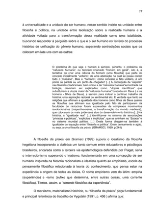 27
à universalidade e a unidade do ser humano, nesse sentido insiste na unidade entre
filosofia e política, na unidade entre teorização sobre a realidade humana e a
atividade voltada para a transformação dessa realidade como uma totalidade,
buscando responder à pergunta sobre o que é o ser humano no terreno do processo
histórico de unificação do gênero humano, superando contradições sociais que os
colocam em luta uns com os outros:
O problema do que seja o homem é sempre, portanto, o problema da
“natureza humana”, ou também chamado “homem em geral”, isto é, a
tentativa de criar uma ciência do homem (uma filosofia) que parta do
conceito inicialmente “unitário”, de uma abstração na qual se possa conter
todo o “humano”. Mas o “humano”, como conceito e fato unitário, é um
ponto de partida ou um ponto de chegada? [...] A concepção de “espírito”
nas filosofias tradicionais, bem como a de “natureza humana”encontrada na
biologia, deveriam ser explicadas como “utopias científicas” que
substituíram a utopia maior da “natureza humana” buscada em Deus ( e os
homens - filhos de Deus), e servem para indicar o contínuo trabalho da
história, uma aspiração racional ou sentimental etc. É verdade que tanto as
religiões que afirmam a igualdade dos homens como filhos de Deus quanto
as filosofias que afirmam sua igualdade pelo fato de participarem da
faculdade de raciocinar foram expressões de complexos movimentos
revolucionários (respectivamente, a transformação do mundo medieval),
que colocaram os mais poderosos elos do desenvolvimento histórico[...] Na
história, a “igualdade real” [...] identifica-se no sistema de associações
“privadas e públicas”, “explicitas e implícitas”, que se aninham no “Estado” e
no sistema mundial político. [...] Desta forma chegam-se também à
igualdade ou equação entre “filosofia e política’, Entre pensamento e ação,
ou seja, a uma filosofia da práxis. (GRAMSCI, 1999, p.244)
A filosofia da práxis em Gramsci (1999) supera o idealismo da filosofia
hegeliana incorporando a dialética um tanto comum entre educadores e psicólogos
brasileiros, encarada como a terceira via epistemológica defendida por Piaget, seria
o interracionismo superando o inatismo, fundamentado em uma concepção de ser
humano inspirada na filosofia racionalista e idealista quanto ao empirismo, escola do
pensamento filosófico relacionada à teoria do conhecimento, que pensa estar na
experiência a origem de todas as ideias. O nome empirismo vem do latim: empiria
(experiência) e -ismo (sufixo que determina, entre outras coisas, uma corrente
filosófica). Temos, assim, a “corrente filosófica da experiência”.
O marxismo, materialismo histórico, ou “filosofia da práxis” peça fundamental
e principal referência do trabalho de Vygotski (1991, p. 406 ) afirma que:
 
