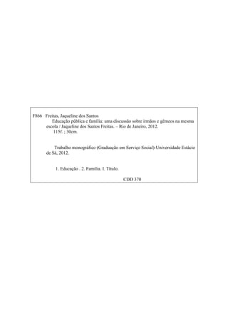 F866 Freitas, Jaqueline dos Santos
Educação pública e família: uma discussão sobre irmãos e gêmeos na mesma
escola / Jaqueline dos Santos Freitas. – Rio de Janeiro, 2012.
115f. ; 30cm.
Trabalho monográfico (Graduação em Serviço Social)-Universidade Estácio
de Sá, 2012.
1. Educação . 2. Família. I. Título.
CDD 370
 