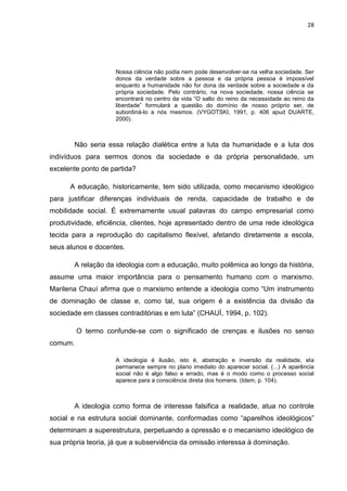28
Nossa ciência não podia nem pode desenvolver-se na velha sociedade. Ser
donos da verdade sobre a pessoa e da própria pessoa é impossível
enquanto a humanidade não for dona da verdade sobre a sociedade e da
própria sociedade. Pelo contrário, na nova sociedade, nossa ciência se
encontrará no centro da vida “O salto do reino da necessidade ao reino da
liberdade” formulará a questão do domínio de nosso próprio ser, de
subordiná-lo a nós mesmos. (VYGOTSKI, 1991, p. 406 apud DUARTE,
2000).
Não seria essa relação dialética entre a luta da humanidade e a luta dos
indivíduos para sermos donos da sociedade e da própria personalidade, um
excelente ponto de partida?
A educação, historicamente, tem sido utilizada, como mecanismo ideológico
para justificar diferenças individuais de renda, capacidade de trabalho e de
mobilidade social. É extremamente usual palavras do campo empresarial como
produtividade, eficiência, clientes, hoje apresentado dentro de uma rede ideológica
tecida para a reprodução do capitalismo flexível, afetando diretamente a escola,
seus alunos e docentes.
A relação da ideologia com a educação, muito polêmica ao longo da história,
assume uma maior importância para o pensamento humano com o marxismo.
Marilena Chauí afirma que o marxismo entende a ideologia como “Um instrumento
de dominação de classe e, como tal, sua origem é a existência da divisão da
sociedade em classes contraditórias e em luta” (CHAUÍ, 1994, p. 102).
O termo confunde-se com o significado de crenças e ilusões no senso
comum.
A ideologia é ilusão, isto é, abstração e inversão da realidade, ela
permanece sempre no plano imediato do aparecer social. (...) A aparência
social não é algo falso e errado, mas é o modo como o processo social
aparece para a consciência direta dos homens. (Idem, p. 104).
A ideologia como forma de interesse falsifica a realidade, atua no controle
social e na estrutura social dominante, conformadas como “aparelhos ideológicos”
determinam a superestrutura, perpetuando a opressão e o mecanismo ideológico de
sua própria teoria, já que a subserviência da omissão interessa à dominação.
 