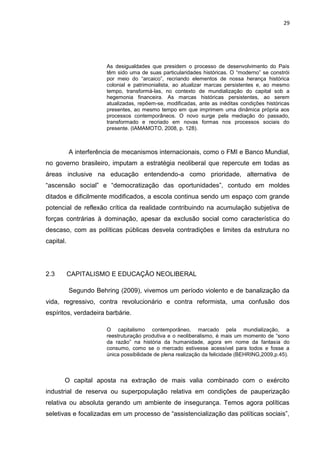 29
As desigualdades que presidem o processo de desenvolvimento do País
têm sido uma de suas particularidades históricas. O “moderno” se constrói
por meio do “arcaico”, recriando elementos de nossa herança histórica
colonial e patrimonialista, ao atualizar marcas persistentes e, ao mesmo
tempo, transformá-las, no contexto de mundialização do capital sob a
hegemonia financeira. As marcas históricas persistentes, ao serem
atualizadas, repõem-se, modificadas, ante as inéditas condições históricas
presentes, ao mesmo tempo em que imprimem uma dinâmica própria aos
processos contemporâneos. O novo surge pela mediação do passado,
transformado e recriado em novas formas nos processos sociais do
presente. (IAMAMOTO, 2008, p. 128).
A interferência de mecanismos internacionais, como o FMI e Banco Mundial,
no governo brasileiro, imputam a estratégia neoliberal que repercute em todas as
áreas inclusive na educação entendendo-a como prioridade, alternativa de
“ascensão social” e “democratização das oportunidades”, contudo em moldes
ditados e dificilmente modificados, a escola continua sendo um espaço com grande
potencial de reflexão crítica da realidade contribuindo na acumulação subjetiva de
forças contrárias à dominação, apesar da exclusão social como característica do
descaso, com as políticas públicas desvela contradições e limites da estrutura no
capital.
2.3 CAPITALISMO E EDUCAÇÃO NEOLIBERAL
Segundo Behring (2009), vivemos um período violento e de banalização da
vida, regressivo, contra revolucionário e contra reformista, uma confusão dos
espíritos, verdadeira barbárie.
O capitalismo contemporâneo, marcado pela mundialização, a
reestruturação produtiva e o neoliberalismo, é mais um momento de “sono
da razão” na história da humanidade, agora em nome da fantasia do
consumo, como se o mercado estivesse acessível para todos e fosse a
única possibilidade de plena realização da felicidade (BEHRING,2009,p.45).
O capital aposta na extração de mais valia combinado com o exército
industrial de reserva ou superpopulação relativa em condições de pauperização
relativa ou absoluta gerando um ambiente de insegurança. Temos agora políticas
seletivas e focalizadas em um processo de “assistencialização das políticas sociais”,
 