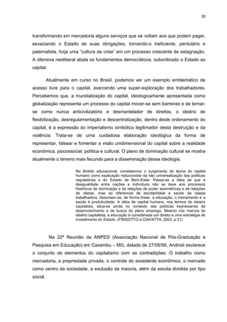 30
transformando em mercadoria alguns serviços que se voltam aos que podem pagar,
esvaziando o Estado de suas obrigações, tornando-o ineficiente, perdulário e
paternalista, forja uma “cultura da crise” em um processo crescente de estagnação.
A ofensiva neoliberal abala os fundamentos democráticos, subordinado o Estado ao
capital.
Atualmente em curso no Brasil, podemos ver um exemplo emblemático de
acesso livre para o capital, exercendo uma super-exploração dos trabalhadores.
Percebemos que, a mundialização do capital, ideologicamente apresentada como
globalização representa um processo do capital mover-se sem barreiras e de tornar-
se como nunca anticivilizatório e desmantelador de direitos, o ideário de
flexibilização, desregulamentação e descentralização, dentro deste ordenamento do
capital, é a expressão do imperialismo simbólico legitimador desta destruição e da
violência. Trata-se de uma cuidadosa elaboração ideológica da forma de
representar, falsear e fomentar a visão unidimensional do capital sobre a realidade
econômica, psicossocial, política e cultural. O plano de dominação cultural se mostra
atualmente o terreno mais fecundo para a disseminação dessa ideologia.
No âmbito educacional, constatamos o surgimento da teoria do capital
humano como explicação reducionista da não universalização das políticas
regulatórias e do Estado de Bem-Estar. Passa-se a idéia de que a
desigualdade entre nações e indivíduos não se deve aos processos
históricos de dominação e de relações de poder assimétricas e de relações
de classe, mas ao diferencial de escolaridade e saúde da classe
trabalhadora. Associam-se, de forma linear, a educação, o treinamento e a
saúde à produtividade. A idéia de capital humano, nos termos do ideário
capitalista, situa-se ainda no contexto das políticas keynesianas de
desenvolvimento e de busca do pleno emprego. Mesmo nos marcos do
ideário capitalista, a educação é considerada um direito e uma estratégia de
investimento do Estado. (FRIGOTTO e CIAVATTA, 2003, p.51)
Na 22ª Reunião da ANPED (Associação Nacional de Pós-Graduação e
Pesquisa em Educação) em Caxambu – MG, datada de 27/09/99, Andrioli esclarece
o conjunto de elementos do capitalismo com as contradições: O trabalho como
mercadoria, a propriedade privada, o controle do excedente econômico, o mercado
como centro da sociedade, a exclusão da maioria, além da escola dividida por tipo
social.
 