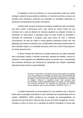 31
O capitalismo prova sua ineficácia e a crise apresentada revela seu caráter
endógeno, gerador de seus próprios problemas, no mercado encontrou a causa e as
soluções para enfrentá-la, prevendo sua ampliação na sociedade, agravando os
problemas, principalmente nos países mais pobres.
Inserida neste contesto de disputa de projetos antagônicos está à educação,
que tenta manter a democracia como valor central ao mesmo tempo em que
contrasta com o caos da ditadura do mercado regulando as relações humanas na
sociedade, na visão liberal, a educação ocupa um lugar central na sociedade e
necessita ser incentivada a qualquer preço pela busca de mais e melhores
consumidores. No caso de irmãos e irmãos gêmeos precisamos contar com uma
legislação que ampare as famílias, pois a solidariedade está sendo transformada em
base socialista utópica, e a sociedade não pode contar com a boa fé das pessoas e
sim direito através de leis.
O Banco Mundial faz referencia as tarefas relevantes que estão colocadas
para a educação: ampliar o mercado consumidor, geradora de trabalho, consumo e
cidadania e como geradora de estabilidade política nos países com a subordinação
dos processos educativos aos interesses da reprodução das relações capitalistas
garantindo dessa maneira a governabilidade.
Do ponto de vista liberal, a educação ocupa um lugar central na sociedade
e, por isso, precisa ser incentivada. De acordo com o Banco Mundial são
duas as tarefas relevantes ao capital que estão colocadas para a educação:
a) ampliar o mercado consumidor, apostando na educação como geradora
de trabalho, consumo e cidadania (incluir mais pessoas como
consumidores); b) gerar estabilidade política nos países com subordinação
dos processos educativos aos interesses da reprodução das relações
sociais capitalistas (garantir governabilidade). (ANDRIOLI, 2002, p. 3)
O capital fundamenta sua preocupação em uma coerência com o discurso
liberal sobre a educação entendendo-a como “definidora da competitividade entre as
nações” (ANDRIOLI, 2002) constitui-se em condição de empregabilidade em
períodos de crise financeira. Parte da visão de que nem todos conseguirão “vencer”,
impregna a cultura do povo com a ideologia da gritante competição na busca pela
 