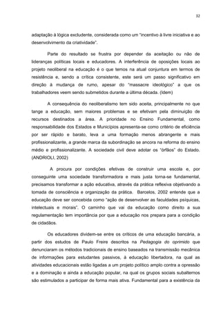 32
adaptação à lógica excludente, considerada como um “incentivo à livre iniciativa e ao
desenvolvimento da criatividade”.
Parte do resultado se frustra por depender da aceitação ou não de
lideranças políticas locais e educadores. A interferência de oposições locais ao
projeto neoliberal na educação é o que temos na atual conjuntura em termos de
resistência e, sendo a crítica consistente, este será um passo significativo em
direção à mudança de rumo, apesar do “massacre ideológico” a que os
trabalhadores veem sendo submetidos durante a última década. (Idem)
A consequência do neoliberalismo tem sido aceita, principalmente no que
tange a educação, sem maiores problemas e se efetivam pela diminuição de
recursos destinados a área. A prioridade no Ensino Fundamental, como
responsabilidade dos Estados e Municípios apresenta-se como critério de eficiência
por ser rápido e barato, leva a uma formação menos abrangente e mais
profissionalizante, a grande marca da subordinação se ancora na reforma do ensino
médio e profissionalizante. A sociedade civil deve adotar os “órfãos” do Estado.
(ANDRIOLI, 2002)
A procura por condições efetivas de construir uma escola e, por
conseguinte uma sociedade transformadora e mais justa torna-se fundamental,
precisamos transformar a ação educativa, através da prática reflexiva objetivando a
tomada de consciência e organização da prática. Barcelos, 2002 entende que a
educação deve ser concebida como “ação de desenvolver as faculdades psíquicas,
intelectuais e morais”. O caminho que vai da educação como direito a sua
regulamentação tem importância por que a educação nos prepara para a condição
de cidadãos.
Os educadores dividem-se entre os críticos de uma educação bancária, a
partir dos estudos de Paulo Freire descritos na Pedagogia do oprimido que
denunciaram os métodos tradicionais de ensino baseados na transmissão mecânica
de informações para estudantes passivos, à educação libertadora, na qual as
atividades educacionais estão ligadas a um projeto político amplo contra a opressão
e a dominação e ainda a educação popular, na qual os grupos sociais subalternos
são estimulados a participar de forma mais ativa. Fundamental para a existência da
 