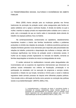 34
2.4 TRANSFORMACÕES SOCIAIS, CULTURAIS E ECONÔMICAS NO AMBITO
FAMILIAR
Mioto (2009) chama atenção para as mudanças geradas nas formas
tradicionais de promoção da proteção social, antes asseguradas pela família em
ações solidárias com a igreja e senhores feudais. A divisão de tarefas na qual a
mulher, inserida no espaço privado era responsável pelos cuidados com a casa e a
prole, sob a concepção de que ao macho cabia à manutenção desta através do
trabalho nos espaços públicos, ficou na história.
Na contemporaneidade, condicionados ao capitalismo, desdobramentos
importantes invadem o interior das famílias transferindo conflitos e problemas
produzidos no âmbito das relações de produção. A violência econômica permeia as
relações familiares gerando novas demandas para responder pela precariedade das
relações de trabalho, produzindo a desproteção das mulheres e crianças, além de
mudanças significativas nas formas de proteção social e demandas sociais. A
mulher sai do espaço privado ingressando no mercado de trabalho, tornando as
famílias desprotegidas na tentativa de reduzir as desigualdades de renda.
O caráter estrutural do neoliberalismo marcado pelas desigualdades são
incrementados sob os auspícios de organismos internacionais que direcionam as
políticas sociais embasados nos critérios de focalização, privatização e na
participação da sociedade civil na execução de programas e serviços sociais,
esvaziando o Estado da sua função, tornando-o mínimo para o social e instância
reguladora deste acirrado processo de disputa entre diferentes projetos políticos.
“Uma tensão entre a afirmação da família como parceira na condução das políticas
sociais e sua desfamiliarização”. (MIOTO, 2009 p.143).
[...] contraditoriamente, a afirmação de direito à convivência familiar e
comunitária de crianças, adolescentes, idosos, doentes mentais e a
postulação da responsabilidade da sociedade civil na proteção social
desses segmentos tem sido perversamente utilizada para uma maior
responsabilização da família (CAMPOS E MIOTO, 2009, p.144).
 