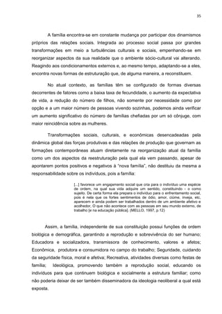 35
A família encontra-se em constante mudança por participar dos dinamismos
próprios das relações sociais. Integrada ao processo social passa por grandes
transformações em meio a turbulências culturais e sociais, empenhando-se em
reorganizar aspectos da sua realidade que o ambiente sócio-cultural vai alterando.
Reagindo aos condicionamentos externos e, ao mesmo tempo, adaptando-se a eles,
encontra novas formas de estruturação que, de alguma maneira, a reconstituem.
No atual contexto, as famílias têm se configurado de formas diversas
decorrentes de fatores como a baixa taxa de fecundidade, o aumento da expectativa
de vida, a redução do número de filhos, não somente por necessidade como por
opção e a um maior número de pessoas vivendo sozinhas, podemos ainda verificar
um aumento significativo do número de famílias chefiadas por um só cônjuge, com
maior reincidência sobre as mulheres.
Transformações sociais, culturais, e econômicas desencadeadas pela
dinâmica global das forças produtivas e das relações de produção que governam as
formações contemporâneas atuam diretamente na reorganização atual da família
como um dos aspectos da reestruturação pela qual ela vem passando, apesar de
apontarem pontos positivos e negativos à “nova família”, não destituiu da mesma a
responsabilidade sobre os indivíduos, pois a família:
[...] favorece um engajamento social que cria para o indivíduo uma espécie
de ordem, na qual sua vida adquire um sentido, constituindo - o como
sujeito. De certa forma ela prepara o indivíduo para o enfrentamento social,
pois é nela que os fortes sentimentos de ódio, amor, ciúme, inveja, etc,
aparecem e ainda podem ser trabalhados dentro de um ambiente afetivo e
acolhedor, O que não acontece com as pessoas em seu mundo externo, de
trabalho [e na educação pública]. (MELLO, 1997, p.12)
Assim, a família, independente de sua constituição possui funções de ordem
biológica e demográfica, garantindo a reprodução e sobrevivência do ser humano;
Educadora e socializadora, transmissora de conhecimento, valores e afetos;
Econômica, produtora e consumidora no campo do trabalho; Seguridade, cuidando
da seguridade física, moral e afetiva; Recreativa, atividades diversas como festas de
família; Ideológica, promovendo também a reprodução social, educando os
indivíduos para que continuem biológica e socialmente a estrutura familiar; como
não poderia deixar de ser também disseminadora da ideologia neoliberal a qual está
exposta.
 