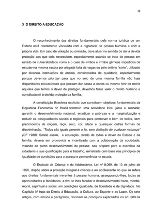 38
3 O DIREITO A EDUCAÇÃO
O reconhecimento dos direitos fundamentais pela norma jurídica de um
Estado está diretamente vinculado com a dignidade da pessoa humana e com a
própria vida. Em caso de violação ou omissão, deve atuar no sentido de dar a devida
proteção aos que dela necessitem, especialmente quando se trata de pessoa em
estado de vulnerabilidade como é o caso de irmãos e irmãos gêmeos impedidos de
estudar na mesma escola por alegada falta de vagas ou pelo critério “sorte”, utilizado
por diversas instituições de ensino, consideradas de qualidade, especialmente
porque devemos priorizar para que no seio de uma mesma família não haja
disparidades educacionais que possam dar causa a danos ou mesmo ferir de morte
aqueles que temos o dever de proteger, devemos fazer valer o direito humano e
constitucional à devida proteção da família.
A constituição Brasileira explicita que constituem objetivos fundamentais da
República Federativa do Brasil construir uma sociedade livre, justa e solidária;
garantir o desenvolvimento nacional; erradicar a pobreza e a marginalização e
reduzir as desigualdades sociais e regionais para promover o bem de todos, sem
preconceitos de origem, raça, sexo, cor, idade e quaisquer outras formas de
discriminação. “Todos são iguais perante a lei, sem distinção de qualquer natureza”
(CF 1988). Sendo assim, a educação, direito de todos e dever do Estado e da
família, deverá ser promovida e incentivada com a colaboração da sociedade,
visando ao pleno desenvolvimento da pessoa, seu preparo para o exercício da
cidadania e sua qualificação para o trabalho, ministrada com base nos princípios de
igualdade de condições para o acesso e permanência na escola.
O Estatuto da Criança e do Adolescente, Lei nº 8.069, de 13 de julho de
1990, dispõe sobre a proteção integral à criança e ao adolescente no que se refere
aos direitos fundamentais inerentes à pessoa humana, assegurando-lhes, todas as
oportunidades e facilidades, a fim de lhes facultar o desenvolvimento físico, mental,
moral, espiritual e social, em condições igualdade, de liberdade e de dignidade. No
Capítulo IV trata do Direito à Educação, à Cultura, ao Esporte e ao Lazer. Os sete
artigos, com incisos e parágrafos, retomam os princípios explicitados no art. 208 da
 