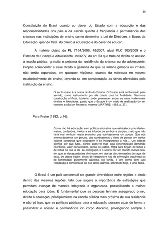 39
Constituição do Brasil quanto ao dever do Estado com a educação e das
responsabilidades dos pais e da escola quanto à freqüência e permanência das
crianças nas instituições de ensino como determina a Lei de Diretrizes e Bases da
Educação, quando trata do direito à educação e do dever de educar.
A matéria objeto do PL 7184/2006, 48/2007, atual PLC 305/2009 é o
Estatuto da Criança e Adolescente inciso V, do art. 53 que trata do direito do acesso
à escola pública, gratuita e próxima da residência da criança ou do adolescente.
Propõe acrescentar a esse direito a garantia de que os irmãos gêmeos ou irmãos,
não serão separados, em qualquer hipótese, quando da matrícula no mesmo
estabelecimento de ensino, levando-se em consideração as séries oferecidas pela
instituição de ensino.
O ser humano é a única razão do Estado. O Estado está conformado para
servi-lo, como instrumento por ele criado com tal finalidade. Nenhuma
construção artificial, todavia, pode prevalecer sobre os seus inalienáveis
direitos e liberdades, posto que o Estado é um meio de realização do ser
humano e não um fim em si mesmo (MARTINS, 1985, p. 27).
Para Freire (1992, p.14):
Como não há educação sem política educativa que estabelece prioridades,
metas, conteúdos, meios e se infunde de sonhos e utopias, creio que não
faria mal nenhum neste encontro que sonhássemos um pouco. Que nos
aventurássemos um pouco, que corrêssemos o risco de pensar em certos
valores concretos que pudessem ir se incorporando a nós.... Um desses
sonhos por que lutar, sonho possível mas cuja concretização demanda
coerência, valor, tenacidade, senso de justiça, força para brigar, de todas e
de todos os que a ele se entreguem é o sonho por um mundo menos feio,
em que as desigualdades diminuam, em que as discriminações de raça, de
sexo, de classe sejam sinais de vergonha e não de afirmação orgulhosa ou
de lamentação puramente cavilosa. No fundo, é um sonho sem cuja
realização a democracia de que tanto falamos, sobretudo hoje, é uma farsa.
O Brasil é um país continental de grande diversidade entre regiões e ainda
dentro das mesmas regiões, fato que sugere a importância de estratégias que
permitam avançar de maneira integrada e organizada, possibilitando a melhor
educação para todos. É fundamental que as pessoas tenham assegurado o seu
direito à educação, principalmente na escola pública mais próxima de sua residência
e não só isso, que as políticas públicas para a educação possam atuar de forma a
possibilitar o acesso e permanência do corpo discente, privilegiando sempre a
 