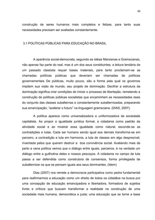 40
construção de seres humanos mais completos e felizes, para tanto suas
necessidades precisam ser avaliadas constantemente.
3.1 POLÍTICAS PÚBLICAS PARA EDUCAÇÃO NO BRASIL
A aparência social-democrata, seguindo as idéias Marxianas e Gramscianas,
não apenas faz parte do real, mas é um dos seus constituintes; a leitura lendária de
um passado classista requer bases materiais, para tanto proclamam-se as
chamadas políticas públicas que deveriam ser chamadas de políticas
governamentais De públicas, muito pouco, são a forma pela qual os governos
impõem sua visão de mundo, seu projeto de dominação. Decifrar a estrutura da
dominação significa criar condições de iniciar o processo de libertação, remetendo a
construção de políticas públicas socialistas que encaminhem as necessidades reais
do conjunto das classes subalternas e constantemente subalternizadas, preparando
sua emancipação; “acelerar o futuro” na linguagem gramsciana. (DIAS, 2007).
A política aparece como universalizadora e uniformizadora da sociedade
capitalista. Ao propor a igualdade jurídica formal, a cidadania como padrão da
atividade social e ao mostrar essa igualdade como natural, esconde-se as
contradições e lutas. Cada ser humano sendo igual aos demais transforma-se em
parceiro, a contradição e luta em harmonia, a luta de classes em algo desprezível,
inventada pelos que querem destruir a boa convivência social. Avaliando mais de
perto a cena política vemos que o diálogo entre iguais, parceiros, é na verdade um
diálogo entre a guilhotina deles e nossos pescoços. A cidadania no campo de luta
passa a ser defendida como construtora de consensos, forma privilegiada de
subalternizar os que se pensam iguais aos seus dominantes. (Idem)
Dias (2007) nos remete a democracia participativa como pedra fundamental
para reafirmarmos a educação como um direito de todos os cidadãos na busca por
uma concepção de educação emancipadora e libertadora, formadora de sujeitos
livres e críticos que buscam transformar a realidade na construção de uma
sociedade mais humana, democrática e justa; uma educação que se torne a base
 