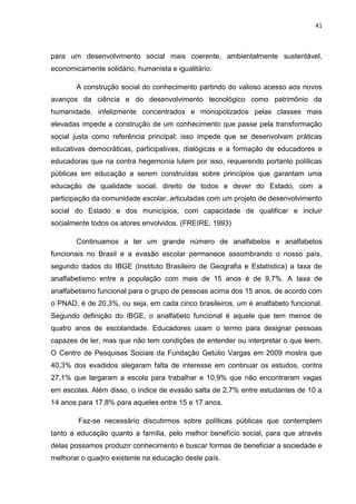 41
para um desenvolvimento social mais coerente, ambientalmente sustentável,
economicamente solidário, humanista e igualitário.
A construção social do conhecimento partindo do valioso acesso aos novos
avanços da ciência e do desenvolvimento tecnológico como patrimônio da
humanidade, infelizmente concentrados e monopolizados pelas classes mais
elevadas impede a construção de um conhecimento que passe pela transformação
social justa como referência principal; isso impede que se desenvolvam práticas
educativas democráticas, participativas, dialógicas e a formação de educadores e
educadoras que na contra hegemonia lutem por isso, requerendo portanto políticas
públicas em educação a serem construídas sobre princípios que garantam uma
educação de qualidade social, direito de todos e dever do Estado, com a
participação da comunidade escolar, articuladas com um projeto de desenvolvimento
social do Estado e dos municípios, com capacidade de qualificar e incluir
socialmente todos os atores envolvidos. (FREIRE, 1993)
Continuamos a ter um grande número de analfabetos e analfabetos
funcionais no Brasil e a evasão escolar permanece assombrando o nosso país,
segundo dados do IBGE (Instituto Brasileiro de Geografia e Estatística) a taxa de
analfabetismo entre a população com mais de 15 anos é de 9,7%. A taxa de
analfabetismo funcional para o grupo de pessoas acima dos 15 anos, de acordo com
o PNAD, é de 20,3%, ou seja, em cada cinco brasileiros, um é analfabeto funcional.
Segundo definição do IBGE, o analfabeto funcional é aquele que tem menos de
quatro anos de escolaridade. Educadores usam o termo para designar pessoas
capazes de ler, mas que não tem condições de entender ou interpretar o que leem.
O Centro de Pesquisas Sociais da Fundação Getúlio Vargas em 2009 mostra que
40,3% dos evadidos alegaram falta de interesse em continuar os estudos, contra
27,1% que largaram a escola para trabalhar e 10,9% que não encontraram vagas
em escolas. Além disso, o índice de evasão salta de 2,7% entre estudantes de 10 a
14 anos para 17,8% para aqueles entre 15 e 17 anos.
Faz-se necessário discutirmos sobre políticas públicas que contemplem
tanto a educação quanto a família, pelo melhor benefício social, para que através
delas possamos produzir conhecimento e buscar formas de beneficiar a sociedade e
melhorar o quadro existente na educação deste país.
 