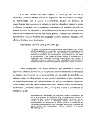 42
A inclusão escolar tem como objetivo a construção de uma escola
acolhedora, onde não existam critérios ou exigências, nem mecanismos de seleção
ou discriminação para o acesso e permanência. Requer um processo de
ressignificação das concepções e práticas, no qual os educadores passem a aceitar
a diferença humana em sua complexidade, entendendo que as diferenças estão em
todos e em cada um, respeitando e tomando por base as necessidades conjuntas e
individuais de irmãos em especial dos irmãos gêmeos. Ao tempo que contribui para
transformar a realidade histórica de segregação escolar e social das pessoas, torna
efetivo o direito de todos à educação.
Neste sentido Carvalho (2008, p. 96) relata que:
[...] alunos que apresentam dificuldades na aprendizagem (com ou sem
deficiência) poderão ser percebidos no imaginário dos educadores como
limitados e incapazes,devido às representações sociais acerca de
diferenças significativas nas características biopsicológicas ou nos estilos
de aprendizagem. Essa concepção poderá induzir à simplificação e à
banalização das atividades propostas, conferindo-se maior ênfase às
habilidades motoras e relacionais, na falsa suposição da impossibilidade de
esses alunos desenvolverem competências cognitivas e afetivo-emocionais.
Como consequência das atuais mudanças que permeiam o Estado, a
sociedade, a família, a educação, se faz presente à necessidade criar oportunidades
de acesso e permanência na escola, garantindo uma educação de qualidade para
todos os irmãos e irmãos gêmeos em uma mesma instituição de ensino, respeitando
os níveis oferecidos por esta. A instituição escolar tem um verdadeiro compromisso
com o acesso ao saber historicamente acumulado, tal como consta no documento:
Parâmetros Curriculares Nacionais (1997), no capítulo “Escola e Constituição da
Cidadania” (p.33):
Isso requer que a escola seja um espaço de formação e informação, em
que a aprendizagem de conteúdos deve necessariamente favorecer a
inserção do aluno no dia-a-dia das questões sociais marcantes e em um
universo cultural maior. A formação escolar deve propiciar o
desenvolvimento de capacidades, de modo a favorecer a compreensão e a
intervenção nos fenômenos sociais e culturais, assim como possibilitar aos
alunos usufruir das manifestações culturais nacionais e universais
(MEC,1997, p.33).
 