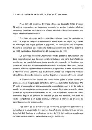 43
3.2 LEI DE DIRETRIZES E BASES DA EDUCAÇÃO NACIONAL
A Lei 9.394/96 contém as Diretrizes e Bases da Educação (LDB). Em seus
92 artigos representam um importante momento do ensino brasileiro refletindo
muitos dos desafios e esperanças que inferem no trabalho dos educadores em uma
nação de realidades tão diversas.
Em 1988, iniciou-se no Congresso Nacional o processo de tramitação da
nova LDB. O projeto original recebeu diversas modificações, em longas negociações
na correlação das forças políticas e populares, foi promulgada pelo Congresso
Nacional e sancionada pelo Presidente da República com data de 20 de dezembro
de 1996, publicada no Diário Oficial em 23 de dezembro de 1996.
Os currículos do ensino fundamental e médio passam a compreender uma
base nacional comum que deve ser complementada por uma parte diversificada, de
acordo com as características regionais, admite a incorporação de disciplinas que
podem ser escolhidas levando em conta o contexto e o alunato. Nas zonas rurais é
admitida inclusive a possibilidade de um currículo apropriado às reais necessidades
e interesses locais. Determina que a Educação Artística seja componente curricular
obrigatório no Ensino Básico com o objetivo de promover o desenvolvimento cultural.
A classificação dos alunos nas séries iniciais passa a poder ocorrer por
promoção, difere de aprovação, consiste na aprovação automática de alunos da 1ª a
5ª série, pressupondo um acompanhamento personalizado, com o fim de evitar a
evasão e a repetência nos primeiros anos de estudo. Rege que a educação básica
poderá ser organizada tanto em séries anuais como em períodos semestrais, ciclos,
alternância regular de períodos de estudos, grupos não seriados, com base na
idade, competência e em outros critérios, sempre que o interesse do processo de
aprendizagem assim o recomendar.
Nos termos da lei, a verificação do rendimento escolar deve ser contínua e
cumulativa, e a recuperação deve dar-se, de preferência, paralelamente ao período
letivo (art. 24). Continua a exigência do mínimo de 75% de freqüência, exceto para
os sistemas de ensino não presenciais (educação à distância).
 