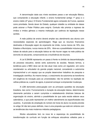 44
A denominação dada aos níveis escolares passa a ser educação Básica,
que compreende a educação infantil, o ensino fundamental (antigo 1º grau) e o
ensino médio (2º grau); O Ensino Fundamental agora composto de 9 anos, aparece
como prioridade. Sendo dever do Estado, qualquer cidadão ou entidade de classe
pode acionar o Poder Público para exigi-lo. Contudo não prioriza o ingresso de
irmãos e irmãos gêmeos a mesma instituição por carência de legislação nesse
sentido.
A rede pública de ensino deverá ampliar seu atendimento aos alunos com
necessidades especiais de aprendizagem. Rege que os recursos financeiros
destinados à Educação sejam do orçamento da União, nunca menos de 18%; dos
Estados e Municípios, nunca menos de 25%. Abre-se a possibilidade inclusive para
bolsas de estudo para a educação básica se não houver vagas na rede pública de
domicílio do educando, comprovando-se a insuficiência de recursos.
A Lei 9.394/96 representa um passo à frente no âmbito da descentralização
do processo educativo, dando certa autonomia às escolas. Nesses termos, a
tendência para o MEC deve ser de não atuar mais como um regulador, sim como
coordenador ou articulador do grande projeto nacional, concedendo a autonomia
imprescindível a um espaço que se propõe desenvolver trabalhos de pesquisa e
investigação científica. Ao mesmo tempo, o crescimento da autonomia se transforma
em exigência de inovação para as universidades: não há sentido na repetição de
velhas práticas se, a partir de agora, é possível começar a empreender mudanças.
A LDB demonstra preocupação com as principais questões da educação
brasileira, tais como: Funcionamento e duração da educação básica, determinando
claramente períodos a serem cumpridos e estabelecendo diretrizes básicas de
organização do ensino, abrindo a possibilidade de que cada escola elabore seus
calendários, o que pode representar um melhor atendimento às especificidades dos
usuários. A previsão de ampliação do número de horas do aluno na escola prevista
no artigo 34 não tem prazo definido, mas é uma proposta que está em sintonia com
as tendências dos mais modernos métodos pedagógicos.
Muitos educadores tem na nova lei a esperança da possibilidade de
transformação do currículo em função de enfoques educativos voltados para a
 