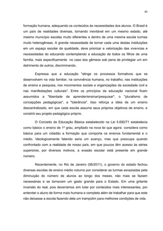 45
formação humana, adequando os conteúdos às necessidades dos alunos. O Brasil é
um país de realidades diversas, tornando inevitável em um mesmo estado, até
mesmo município escolas muito diferentes e dentro de uma mesma escola turmas
muito heterogêneas. A grande necessidade de tornar cada uma destas instituições
em um espaço escolar de qualidade, deve priorizar a valorização das vivencias e
necessidades do educando contemplando a educação de todos os filhos de uma
família, mais especificamente no caso dos gêmeos sob pena de privilegiar um em
detrimento de outros, discriminando.
Expressa que a educação "atinge os processos formativos que se
desenvolvem na vida familiar, na convivência humana, no trabalho, nas instituições
de ensino e pesquisa, nos movimentos sociais e organizações da sociedade civil e
nas manifestações culturais". Entre os princípios da educação nacional ficam
assumidos a "liberdade de aprender/ensinar/pesquisar", o "pluralismo de
concepções pedagógicas", a "tolerância". Isso reforça a idéia de um ensino
descentralizado, em que cada escola assume seus próprios objetivos de ensino, e
constrói seu projeto pedagógico próprio.
O Conceito de Educação Básica estabelecido na Lei 5.692/71 estabelecia
como básico o ensino de 1º grau, ampliado na nova lei que agora considera como
básica para um cidadão a formação que comporta os ensinos fundamental e o
médio. Ideologicamente falando seria um avanço, mas que preocupa quando
confrontado com a realidade de nosso país, em que poucos têm acesso às séries
superiores, por diversos motivos, a evasão escolar está presente em grande
número.
Recentemente, no Rio de Janeiro (06/2011), o governo do estado fechou
diversas escolas de ensino médio noturno por considerar as turmas esvaziadas pela
diminuição do número de alunos ao longo dos meses, não mais se faziam
necessárias e se tornavam um gasto grande para o Estado. Em uma gritante
inversão do real, pois deveríamos sim lutar por conteúdos mais interessantes, por
entender o aluno de forma mais humana e completa além de trabalhar para que este
não deixasse a escola fazendo dela um trampolim para melhores condições de vida.
 